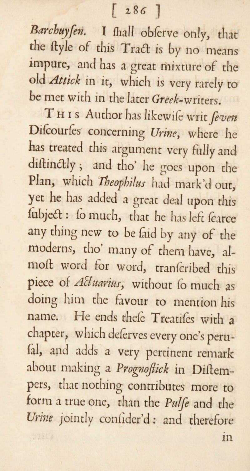 Barchuyfen. I dial I obferve only, that the ftyle of this Trad is by no means impure, and has a great mixture of the old /ittick in it, which is very rarely to be met with in the later Greek-writers. This Author has likewile writ feven Difcourles concerning Urine, where he has treated this argument very fully and diftindly; and tho’ he goes upon the Plan, which Theophilus had mark’d out, yet he has added a great deal upon this fubjed : lo much, that he has left fcarce any thing new to be (aid by any of the moderns, tho many of them have, al- moit word for word, tran(cribed this piece of Aftuarius, without (o much as doing him the favour to mention his name. He ends the(e Treadles with a chapter, which deferves every one’s peru- lal, and adds a very pertinent remark about making a Prognoftck in Diftern- pers, that nothing contributes more to form a true one, than the Pulfe and the Urine jointly coniider’d: and therefore m