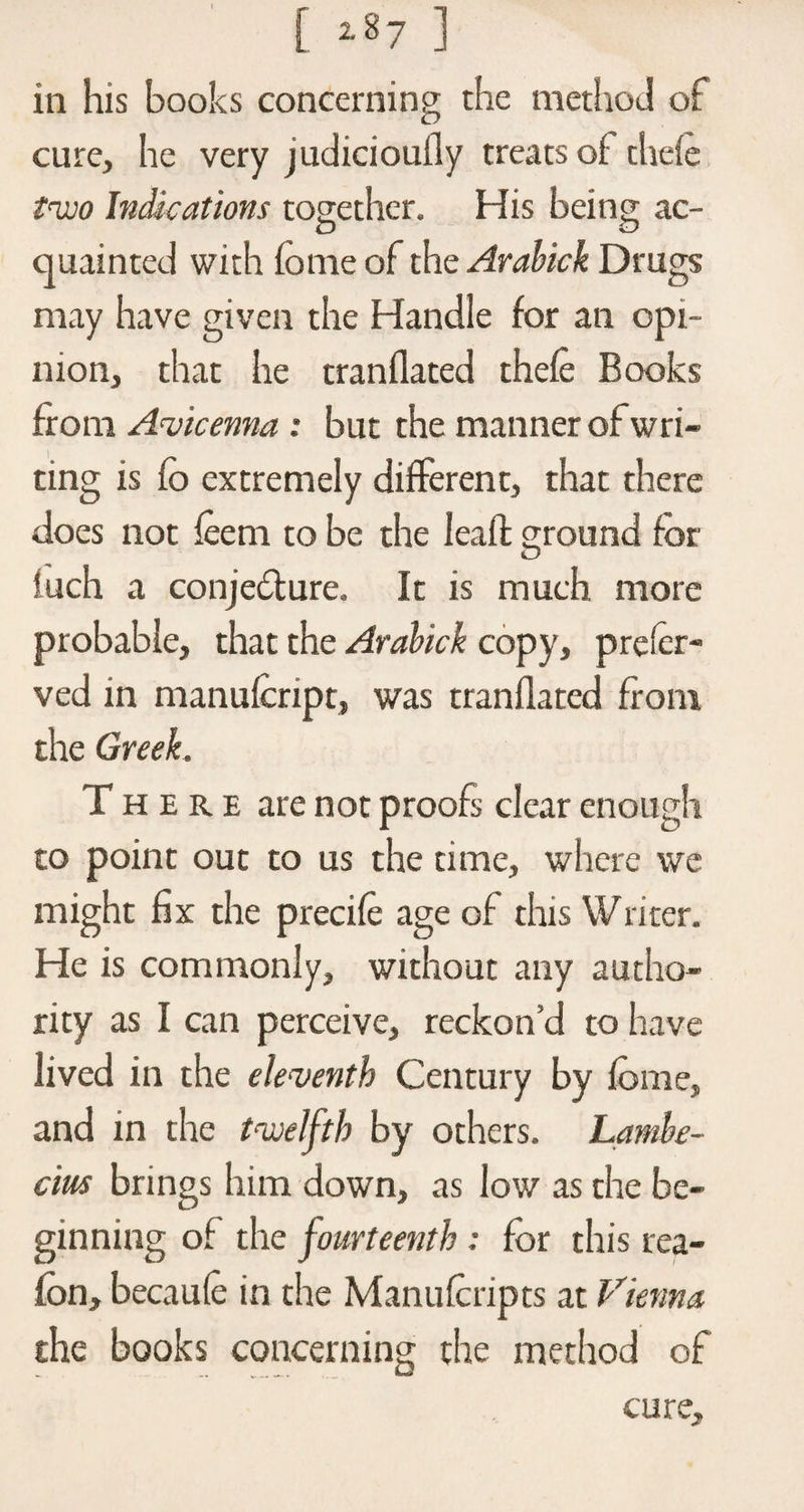 in his books concerning the method of cure, he very judiciouily treats of thefe tvjo Indications together. His being ac- O O quainted with fome of the Arabick Drugs may have given the Handle for an opi¬ nion, that he tranflated thefe Books from Avicenna : but the manner ofwri- ting is fo extremely different, that there does not feem to be the lead ground for luch a conjecture. It is much more probable, that the Arabick copy, prefer- ved in manufcript, was tranflated from the Greek. There are not proofs clear enough to point out to us the time, where we might fix the precife age of this Writer. He is commonly, without any autho¬ rity as I can perceive, reckon’d to have lived in the eleventh Century by fome, and in the twelfth by others. Lambe- cm brings him down, as low as the be¬ ginning of the fourteenth : for this rea- fon, becaufe in the Manufcripts at Vienna the books concerning the method of cure.