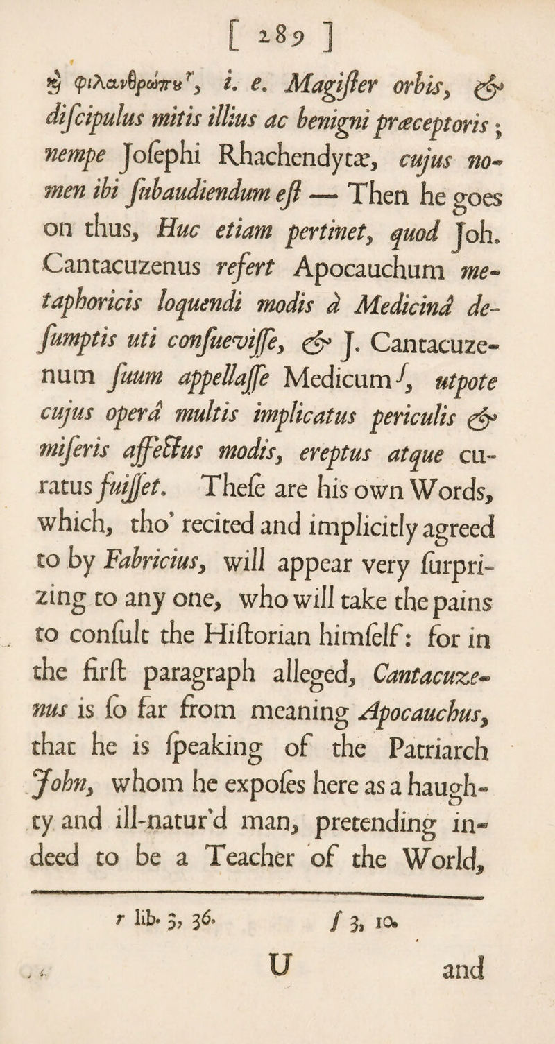 $ <piAa*8pa7rvr, i. e. Magijier orbis, gfy difcipulus mitis illius ac benigni praceptoris; nempe Jolephi Rhachendytx, cujus no- mm ibi fnbaudimdum ejl — Then he goes on thus. Hue etiam pertinet, quod Joh. Cantacuzenus refert Apocauchum me- taphoricis loquendi modis d Medicind de- Jumptis uti confuevi/e, &amp; J. Cantacuze- num fuum appeliajfe Medicum d, utpote cujus opera multis implicatus periculis &amp; miferis affeUus modis, ereptus atque cu~ ratus fuijjet. Thefe are his own Words, which, tho’ recited and implicitly agreed to by Fabrictus, will appear very furpri- zing to any one, who will take the pains to coniult the Hiftorian himielf: for in the firft paragraph alleged, Cantacuze- nus is io far from meaning Apocauchus, that he is {peaking of the Patriarch John, whom he expofes here as a haugh¬ ty and ill-natur’d man, pretending in¬ deed to be a Teacher of the World, r lib* $, 36* / 3. io* u and