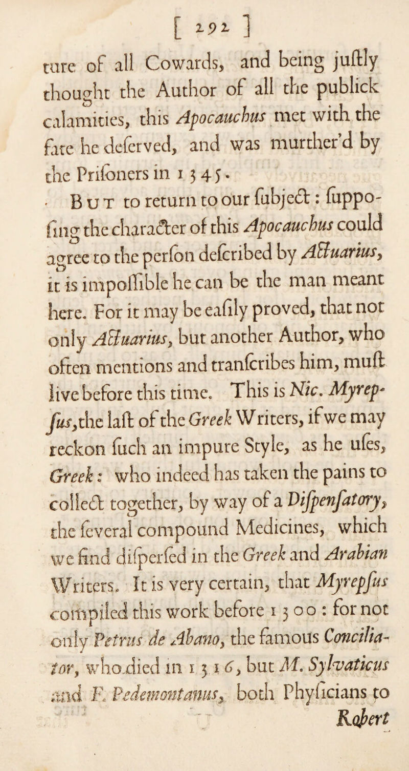 tare of all Cowards, and being juftly thought the Author of all the publick calamities, this /ipocaucbus met with the fire he defcrved, and was murther’d by the Priibners in i 5 4 5. ■ But to return to our fubjed: fuppo- } nig the character of this Apocauchus could agree to the pcrfon defcnbed by AHuarius t it is impolfible he can be the man meant here. For it may be eafily proved, that nor only Acluanus, but another Author, who often mentions and tranfcribes him, muff live before this time. This is Hie. Myrep- fusy the laft of the Greek Writers, if we may reckon fixch an impure Style, as he ufes, Greek; who indeed has taken the pains to colled together, by way of a Vifpenfatory, the feveral compound Medicines, which we find difperfed in the Greek and Arabian Writers. It is very certain, that Myrepfus compiled this work before 13 00 : for not only Petrus de Abano, the famous Concilia¬ tory who.died in 1 51 6, but M. Sylvatieus ;tnd F. Pedemontanus, both Phyficians to Robert
