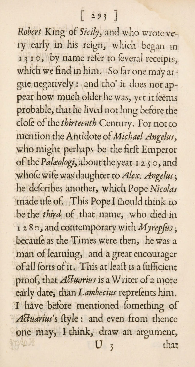 [ ] Robert King of Sicily, and who wrote ve¬ ry early in his reign, which began in 1310, by name refer to leveral receipts, which we find in him. So fir one may ar¬ gue negatively : and tho’ it does not ap¬ pear how much older he was, yet it leems probable, that he lived not long before the dole of the thirteenth Century. For not to mention the Antidote of Michael Angelas, who might perhaps be the fir it Emperor of the Palxologi, about the year 12.5 o, and whole wife was daughter to Alex. Angelas 3 he delcribes another, which Pope Nicolas made ule of This Pope I Ihould think to be the third of that name, who died in 1 z 8 o, and contemporary with Myrepfas • becaule as the Times were then, he was a man of learning, and a great encourager ofall forts of it. This at leaft is a fufficient proof that Acluarius is a Writer of a more early date, than Lambecius reprelents him. I have before mentioned fomething of Aquarius's ftyle: and even from thence one may, I think, draw an argument,
