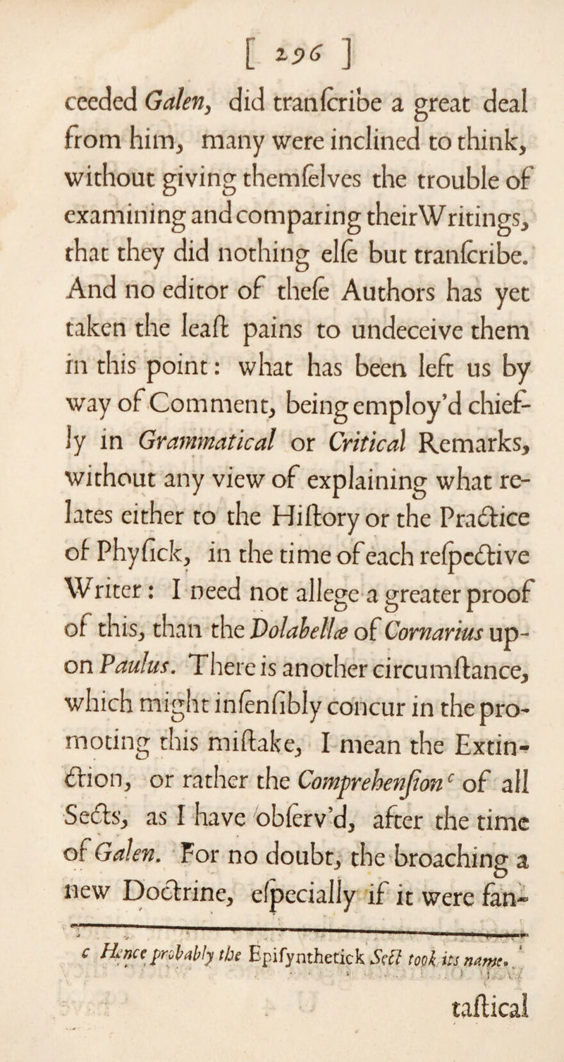 [ ] ceeded Galen, did trail (cri'oe a great deal from him, many were inclined to think, without giving themfelves the trouble of examining and comparing theirWritings, that they did nothing elle but tranlcribe. And no editor of thele Authors has yet taken the lead pains to undeceive them in this point: what has been left us by way of Comment, being employ’d chief¬ ly in Grammatical or Critical Remarks* without any view of explaining what re¬ lates either to the Hiffcoryorthe Practice of Phyfick* in the time of each refpedtive Writer: I need not allege a greater proof of this* than the Volabellce of Cornarius up¬ on Paulus. There is another circumftance* which might infenfibly concur in the pro¬ moting this miftake, I mean the Extin¬ ction, or rather the Comprehensionc of all SeCts, as I have obferv’d, after the time of Galen. For no doubts the broaching a new Doctrine, efpecially if it were fan* - ^“T—— c Henet probably the Bpifynthetick Sett took its name, ' ■ • • ‘ . ■) )):.: vj. v. j j ' \ radical