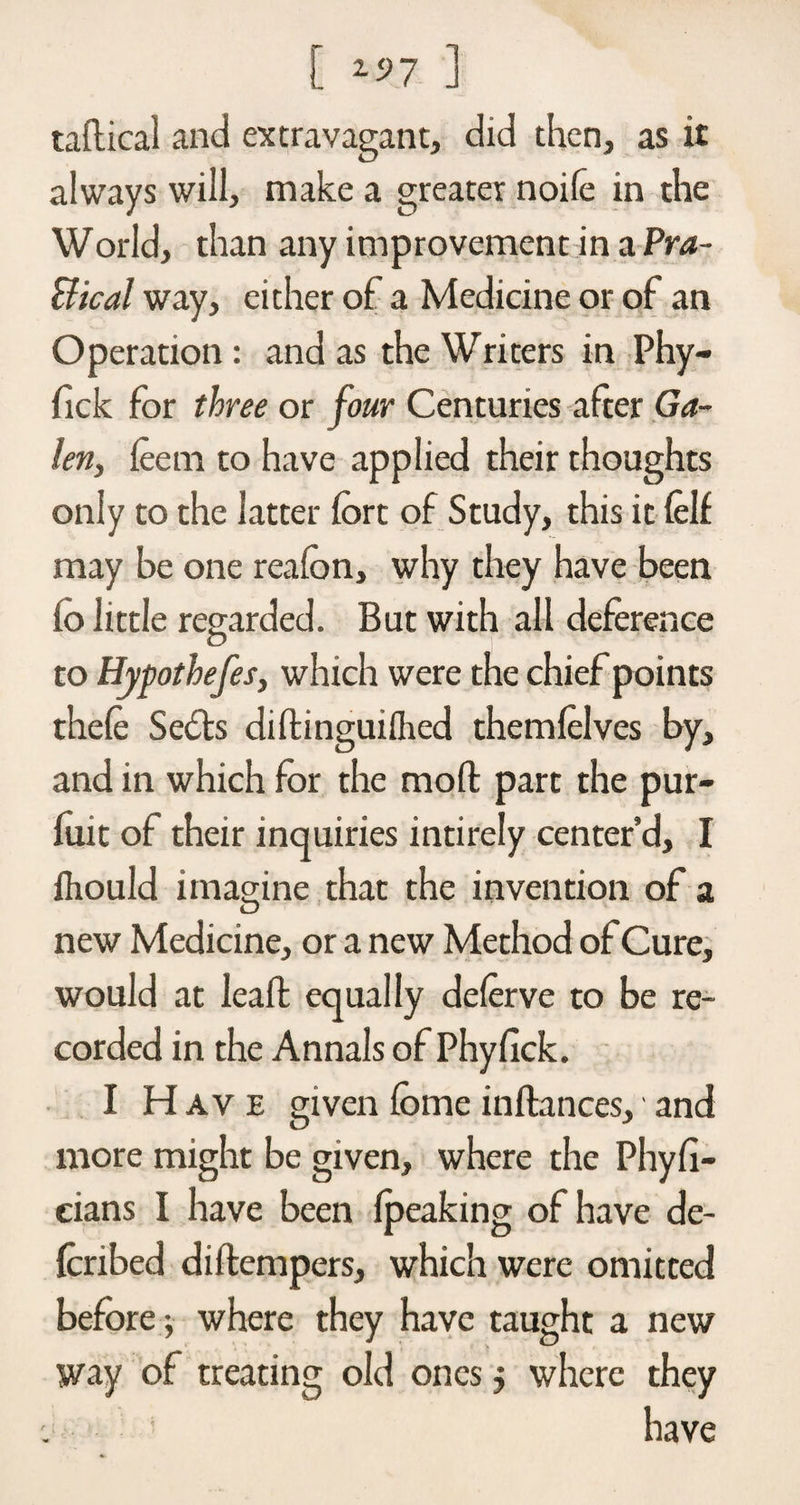 [ *97 ] radical and extravagant, did then, as it always will, make a greater noile in the World, than any improvement in a Pra- Bical way, either of a Medicine or of an Operation: and as the Writers in Phy- fick for three or four Centuries after Ga¬ len, feem to have applied their thoughts only to the latter fort of Study, this it (elf may be one reafon, why they have been to little regarded. But with all deference to Hypothefes, which were the chief points thefe Sefts didinguifhed them (elves by, and in which for the mod part the pur- (uit of their inquiries intirely center’d, I fhould imagine that the invention of a new Medicine, or a new Method of Cure, would at lead equally delerve to be re¬ corded in the Annals of Phyfick. I H av e given fome indances, and more might be given, where the Phy(i- cians I have been (peaking of have de- foribed didempers, which were omitted before$■ where they have taught a new way of treating old ones j where they have