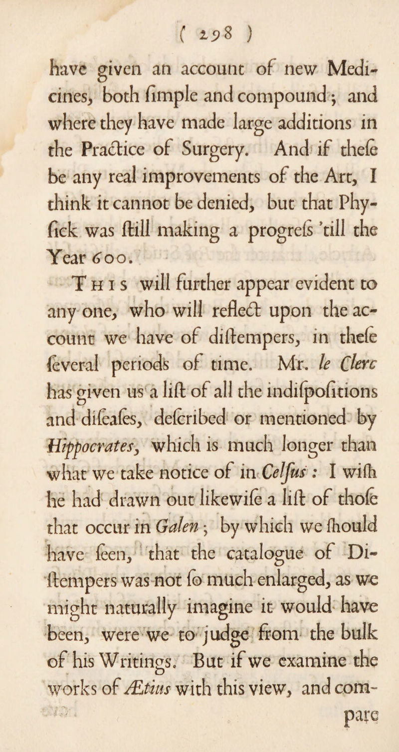 ( ) have given an account of new Medi¬ cines, both fimple and compound, and where they have made large additions in the Practice of Surgery. And if thefe be any real improvements of the Art, I think it cannot be denied, but that Phy- fick was Hill making a progrefs ’till the Year 600. This will further appear evident to any one, who will reflect upon the ac¬ count we have of diftempers, in thefe feveral periods of time. Mr. le Clerc has given us a lift of all the mdifpofitions and difeafes, dclcribed or mentioned by Hippocrates, which is much longer than what we take notice of in Celfus : I wifli he had drawn out likewife a lift of thofe that occur in Galen; by which we fhould have feen, that the catalogue of Di¬ ltempers was not fo much enlarged, as we might naturally imagine it would have been, were we to judge from the bulk of his Writings. But if we examine the D works of flLt'ms with this view, and com-
