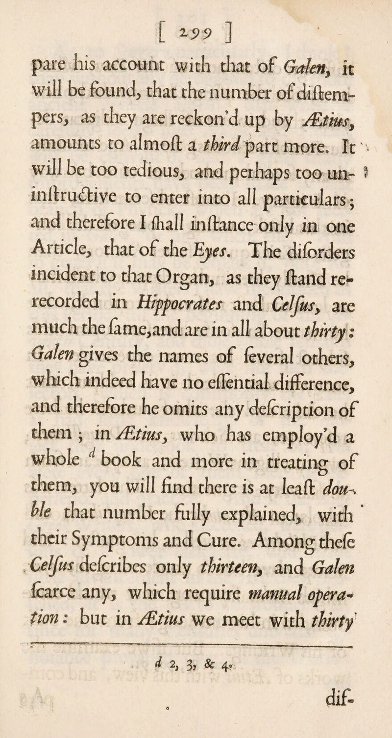 [ 15>5> ] pare his account with that of Galen, it will be found, that the number of diftem- pers, as they are reckon’d up by ALtius, amounts to almoft a third part more. It • will be too tedious, and perhaps too un- 3 initrudlive to enter into all particulars; and therefore I fhall inftance only in one Article, that of the Eyes. The diforders incident to that Organ, as they Hand re¬ recorded in Hippocrates and Cel jus, are much the lame,and are in all about thirty: Galen gives the names of leveral others, which indeed have no eflential difference, and therefore he omits any delcription of them ; in ALtius, who has employ’d a whole d book and more in treating of them, you will find there is at leaft dou~. hie that number fully explained, with their Symptoms and Cure. Among thele Celfus delcribes only thirteen, and Galen Icarce any, which require manual opera¬ tion : but in ALtius we meet with thirty *. ' '  II I Mil II Ml d 2, 3, &amp; 4, dif-