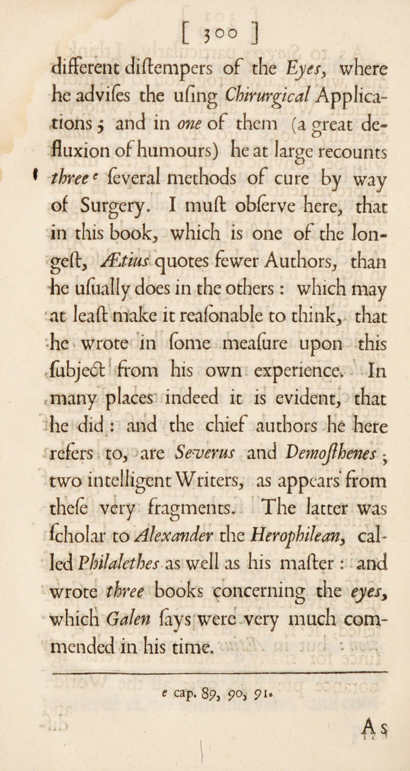 [ 3°° ] different diflempers of the Eyes, where he advifes the ufing Cbirurgical Applica¬ tions 5 and in one of them (a great de- fluxion of humours) he at large recounts three' feveral methods of cure by way of Surgery. I muff obferve here, that in this book, which is one of the lon¬ ged, ALtius quotes fewer Authors, than he ufually does in the others: which may at lead make it reafonable to think, that he wrote in fome meafure upon this fubjed from his own experience. In many places indeed it is evident, that he did : and the chief authors he here 4 refers to, are Se-verus and Demojlhenes - two intelligent Writers, as appears from thefe very fragments. The latter was fcholar to Alexander the Herophilean, cal¬ led Philalethes as well as his mafter : and wrote three books concerning the eyes, which Galen fays were very much com¬ mended in his time.