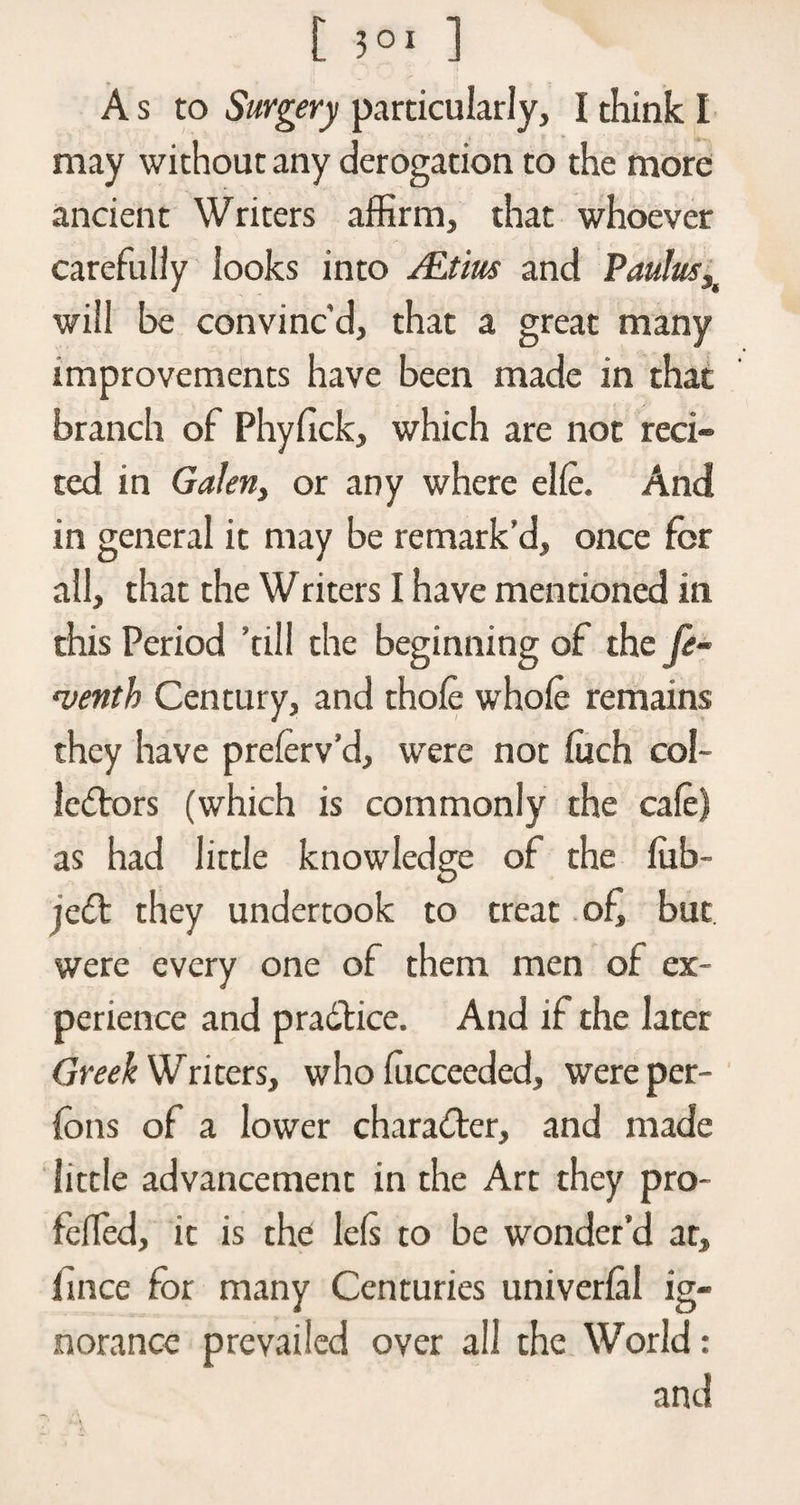 A s to Surgery particularly, I think I may without any derogation to the more ancient Writers affirm, that whoever carefully looks into ALtius and Paulush will be convinc’d, that a great many improvements have been made in that branch of Phyfick, which are not reci¬ ted in Galen, or any where elle. And in general it may be remark’d, once for all, that the Writers I have mentioned in this Period ’till the beginning of the fe~ menth Century, and thole whole remains they have preferv’d, were not luch col¬ lectors (which is commonly the cafe) as had little knowledge of the lub- jeCt they undertook to treat of, but were every one of them men of ex¬ perience and pradtice. And if the later Greek Writers, who lucceeded, were per- fons of a lower character, and made little advancement in the Art they pro- felfed, it is the lets to be wonder’d at, jfince for many Centuries univerlal ig¬ norance prevailed over all the World: and