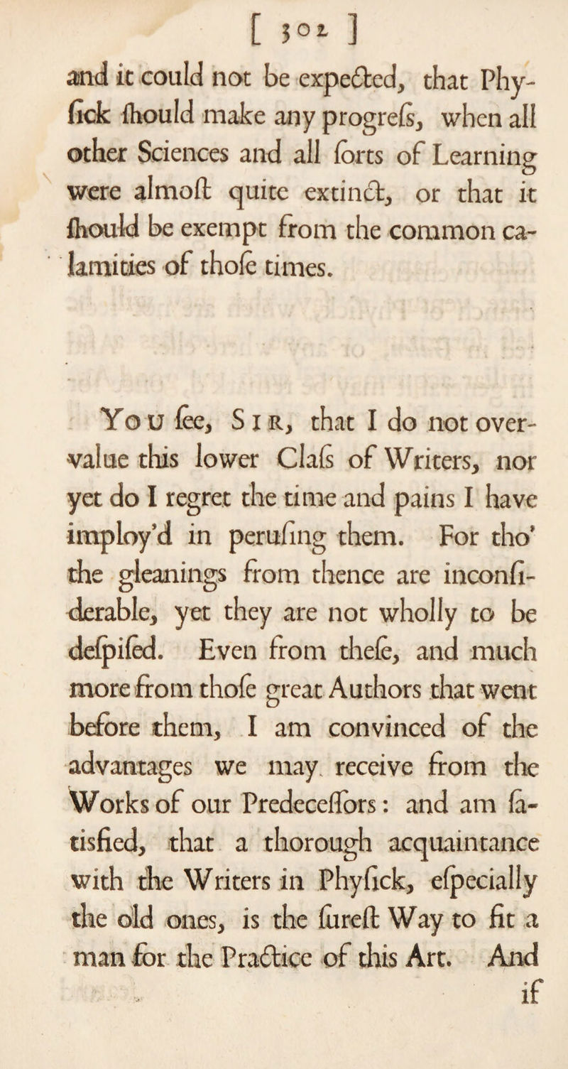 [ $0i ] and it could not be expeded, that Phy- fick fhould make any progrefs, when all other Sciences and all forts of Learning were alnioft quite extind, or that it Ihould be exempt from the common ca¬ lamities of thole times. You foe. Sir, that I do not over¬ value this lower Clafs of Writers, nor yet do I regret the time and pains I have imploy’d in perufing them. For tho’ the gleanings from thence are inconfi- derable, yet they are not wholly to be defpifed. Even from thefe, and much more from thofe great Authors that went before them, I am convinced of the advantages we may receive from the Works of our Predecelfors: and am fl¬ ushed, that a thorough acquaintance with the Writers in Phyfick, Specially the old ones, is the furefl Way to fit a man -for the Pradice of this Art. And if