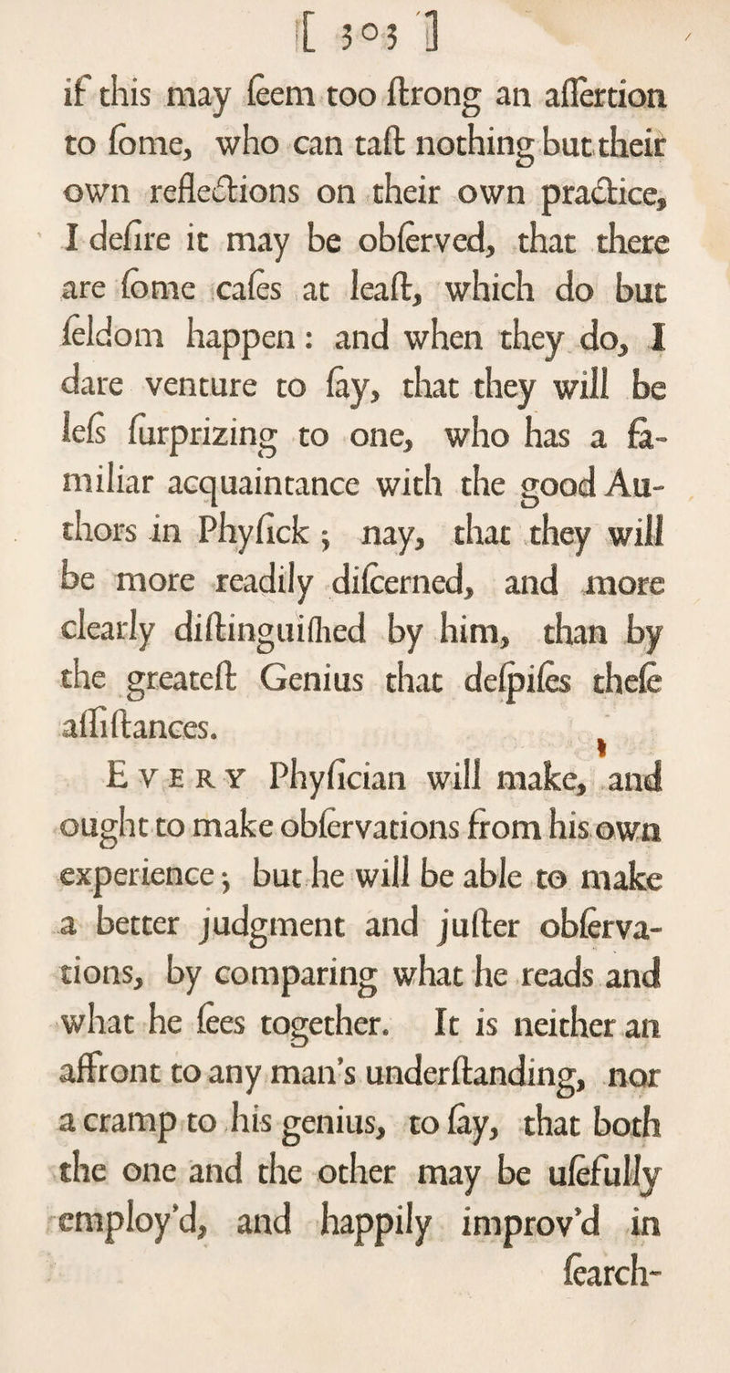 if this may feem too ftrong an aflertion to fome, who can tail nothing but their own reflexions on their own practice, I defire it may be obferved, that there are fome cafes at leaft, which do but feldom happen: and when they do, I dare venture to fay, that they will be lefs furprizing to one, who has a fa¬ miliar acquaintance with the good Au¬ thors in Phyfick j nay, that they will be more readily difcerned, and more clearly diftinguiflied by him, than by the greatefl Genius that defpifes thefe affi fiances. t Every Phyfician will make, and ought to make obfervations from his own experience ■> but he will be able to make a better judgment and jufler obferva¬ tions, by comparing what he reads and what he fees together. It is neither an affront to any man’s underflanding, nor a cramp to his genius, to fay, that both the one and the other may be ufefully employ’d, and happily improv’d in fearch-