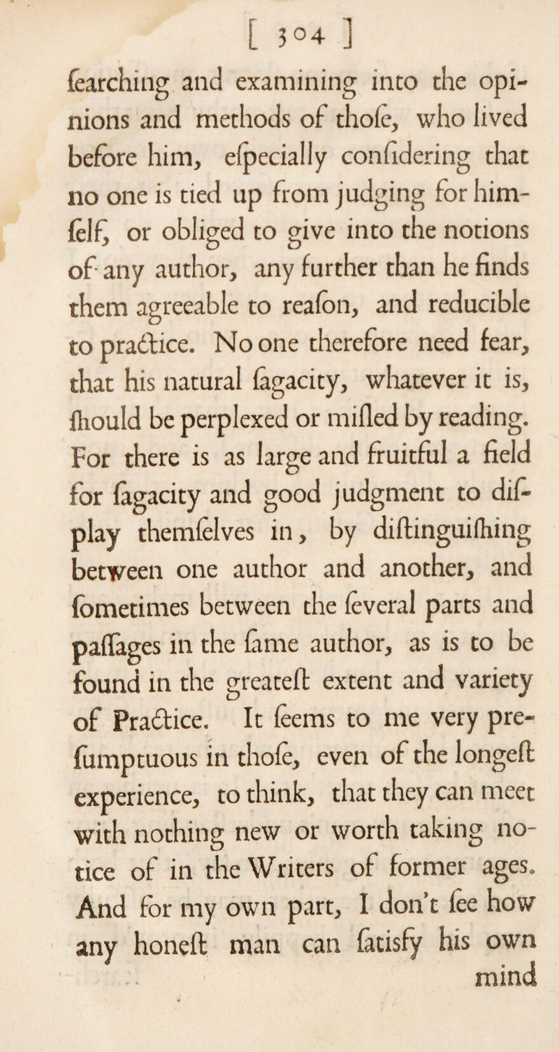 [ 3°4 ] learching and examining into the opi¬ nions and methods of thoie, who lived before him, elpecially confidcring that no one is tied up from judging for him- felfi or obliged to give into the notions of any author, any further than he finds them agreeable to reafon, and reducible to pradice. No one therefore need fear, that his natural lagacity, whatever it is, ihould be perplexed or milled by reading. For there is as large and fruitful a field for lagacity and good judgment to dif- play themlelves in, by didinguiihing between one author and another, and fometimes between the leveral parts and paffages in the lime author, as is to be found in the greatefl extent and variety of Pradice. It leems to me very pre- fumptuous in thole, even of the longed experience, to think, that they can meet with nothing new or worth taking no¬ tice of in the Writers of former ages. And for my own part, I don’t lee how any honed man can latisfy his own mind
