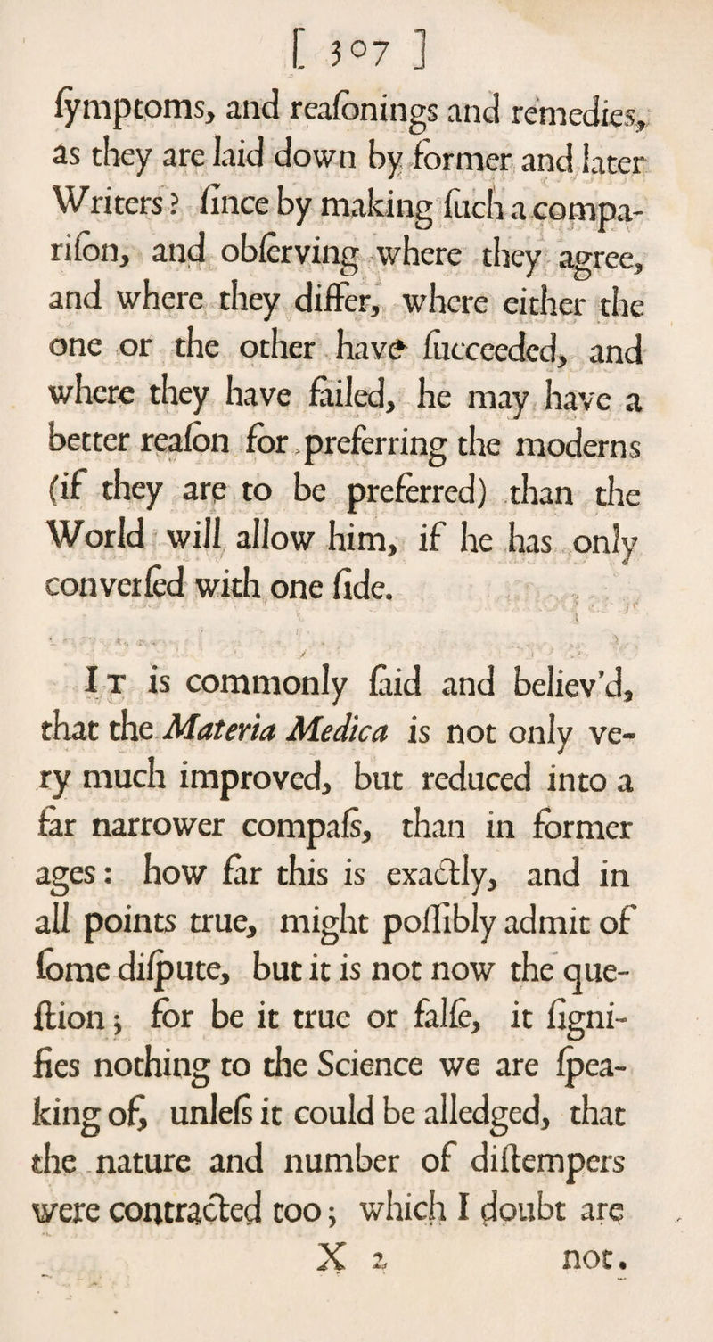 [ 3°7 ] fymptoms, and reafonings and remedies, as they are laid down by former and later Writers ? fince by making fitch a compa¬ nion, and obferving where they agree, and where they differ, where either the one or the other have fucceeded, and where they have failed, he may have a better reafon for .preferring the moderns (if they are to be preferred) than the World will allow him, if he has only converted with one fide. »- -A, ' -'•* l,1» - / r i •* < It is commonly laid and believ’d, that the Materia Medica is not only ve¬ ry much improved, but reduced into a far narrower compals, than in former ages: how far this is exactly, and in all points true, might pofhbly admit of feme difpute, but it is not now the cjue- flion; for be it true or falte, it figni- fies nothing to the Science we are (pea¬ king of, unlefs it could be alledged, that the nature and number of diftempcrs were contracted too; which I doubt arq