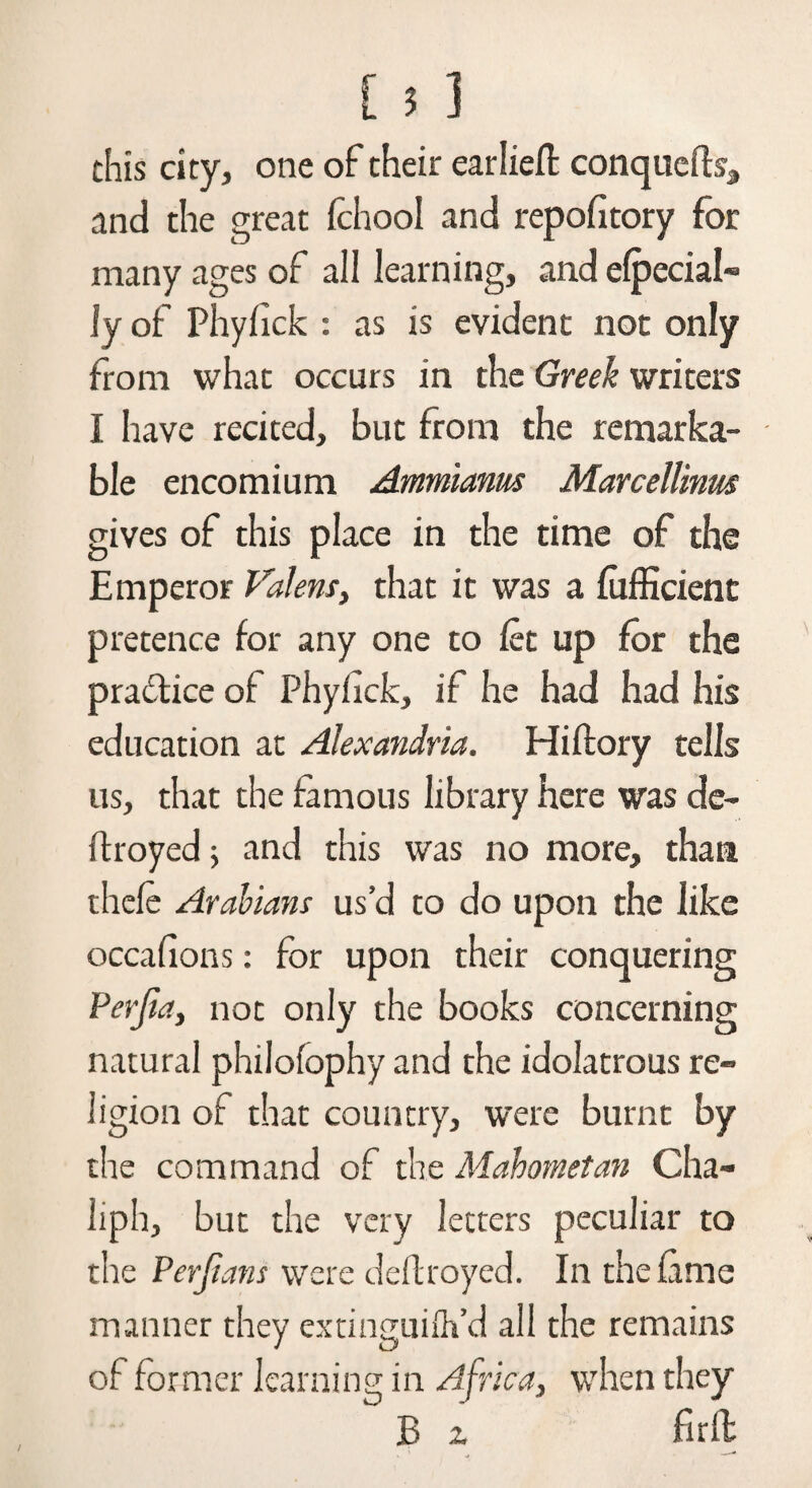 chis city, one of their earlieft conquefh, and the great fchool and repofitory for many ages of all learning, and elpecial- Jy of Phyfick : as is evident not only from what occurs in the Greek writers I have recited, but from the remarka¬ ble encomium Ammianus Marcellinus gives of this place in the time of the Emperor Valent, that it was a fufficient pretence for any one to let up for the pra&ice of Phyfick, if he had had his education at Alexandria. Hiftory tells us, that the famous library here was de¬ ft royed ; and this was no more, than thefe Arabians us’d to do upon the like occafions: for upon their conquering Perjia, not only the books concerning natural philofophy and the idolatrous re¬ ligion of that country, were burnt by the command of the Mahometan Cha- liph, but the very letters peculiar to the Perjians were deftroyed. In the fame manner they extinguifh’d all the remains of former learning in Africa, when they B z full