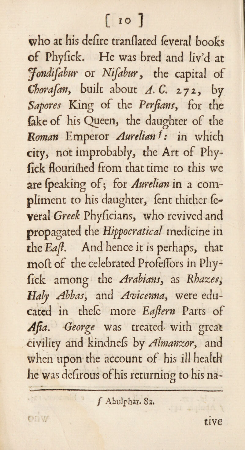 who at his defire tranflated feveral books of Phyfick. He was bred and liv’d at *rfondifabur or Nifabur, the capital of Chorafan, built about A. C. 2.72, by Sapores King of the Perjians, for the lake of his Queen, the daughter of the Roman Emperor Aurelian l: in which city, not improbably, the Art of Phy¬ fick flourifhed from that time to this we are (peaking of; for Aurelian in a com¬ pliment to his daughter, (ent thither fe¬ veral Greek Phyficians, who revived and propagated the Hippocratical medicine in the Ea(l. And hence it is perhaps, that mod of the celebrated Profeflors in Phy¬ fick among the Arabians, as Rbazes, Hah Abbas, and Avicenna, were edu¬ cated in thefe more EaJIern Parts of AJta. George was treated- with great civility and kindnefi by Almanzor, and when upon the account of his ill health he was defirous of his returning to his na- V ' ** T '»*■ ■■ ■»' ■■■ ■ ■inwnrif —.mn-e. ■ f Abulphar. 82. tive