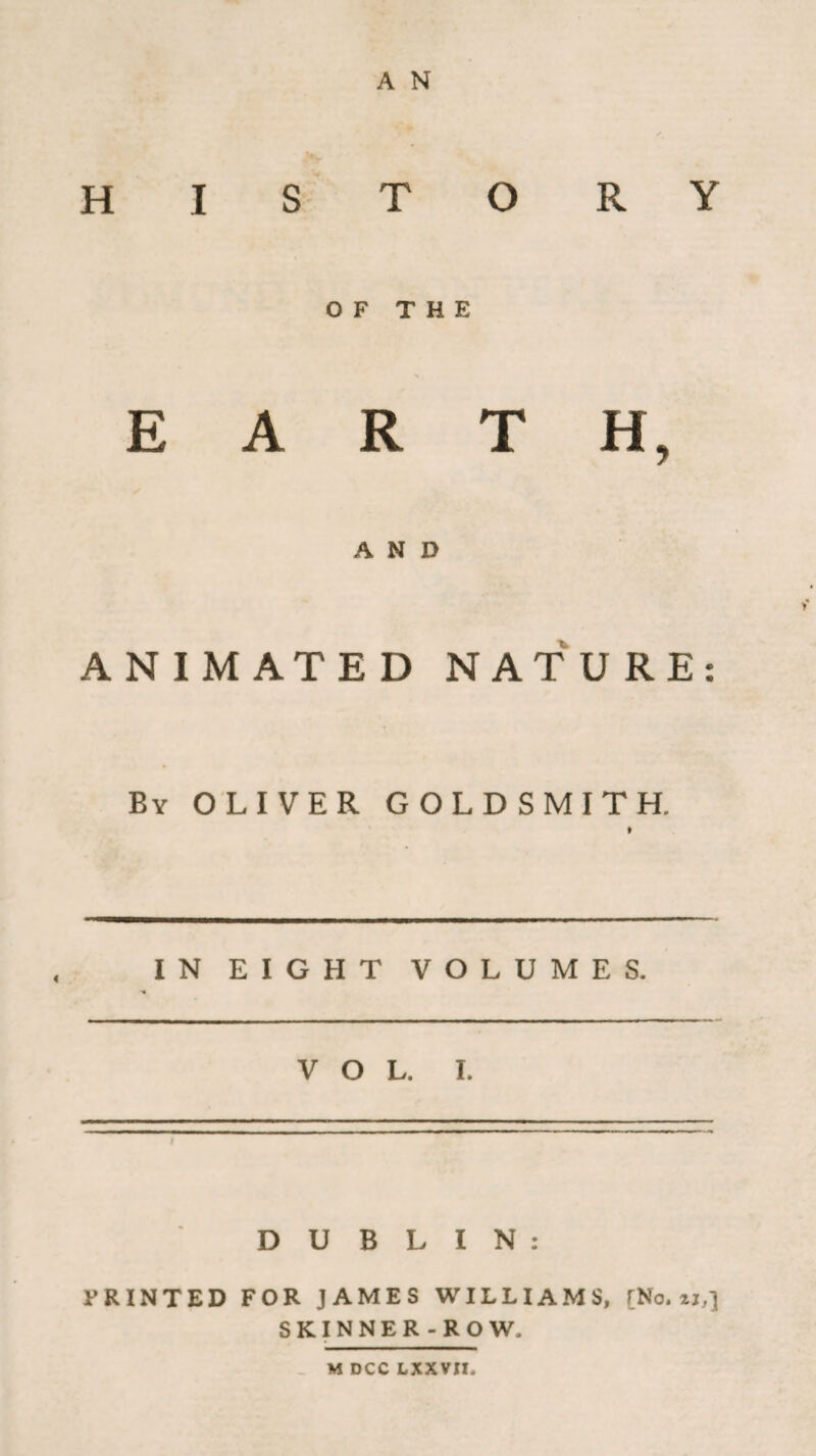 A N HISTORY OF THE EARTH, AND ANIMATED NATURE By OLIVER GOLDSMITH. » IN EIGHT VOLUMES. DUBLIN: PRINTED FOR JAMES WILLIAMS, [No. zz,] SKINNER-ROW, M DCC LXXVII. • •