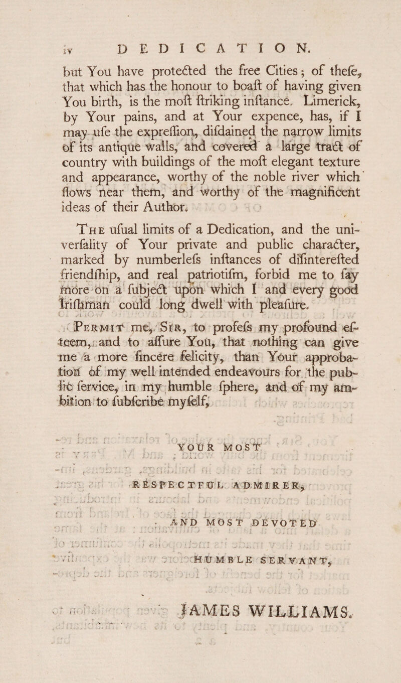 but You have protected the free Cities; of thefe, that which has the honour to boaft of having given You birth, is the moft ftriking inftance, Limerick, by Your pains, and at Your expence, has, if I may ufe the expreffion, difdained the narrow limits of its antique walls, and covered a large tradt of country with buildings of the moft elegant texture and appearance, worthy of the noble river which ’ flows near them, and worthy of the magnificent ideas of their Author. The ufual limits of a Dedication, and the uni- verfality of Your private and public character, marked by numberlefs inftances of difmterefted friendfhip, and real patriotifm, forbid me to fay more on a fubjedt upon which I and every good Irifhman could long dwell with pleafure. O 0 .Si aO ■’ ' .• • , \ i > „ I ' : v • Permit me* Sir, to profefs my profound eft teem,, and to affure You, that nothing can give me a more fmcere felicity, than Your approba¬ tion of my well intended endeavours for the pub¬ lic fervice, in my humble fphere, and of my am¬ bition to fubfcribe myfelf. ( YOUR MOST Vi,..- r- Dl'lCV. Al RESPECTFUL A DM IRER, rr-. «-• • ’ i- -• ' •*- O i * j ( v f : 3 * XJ A i • ‘‘'i • > T *■ • l . ; : AND MOST DEVOTED 4 j. . w • f a t j > i / 1 ? • --l 4 f i j , I \ v » : ; , . '..bai r ' : •; Humble servant,