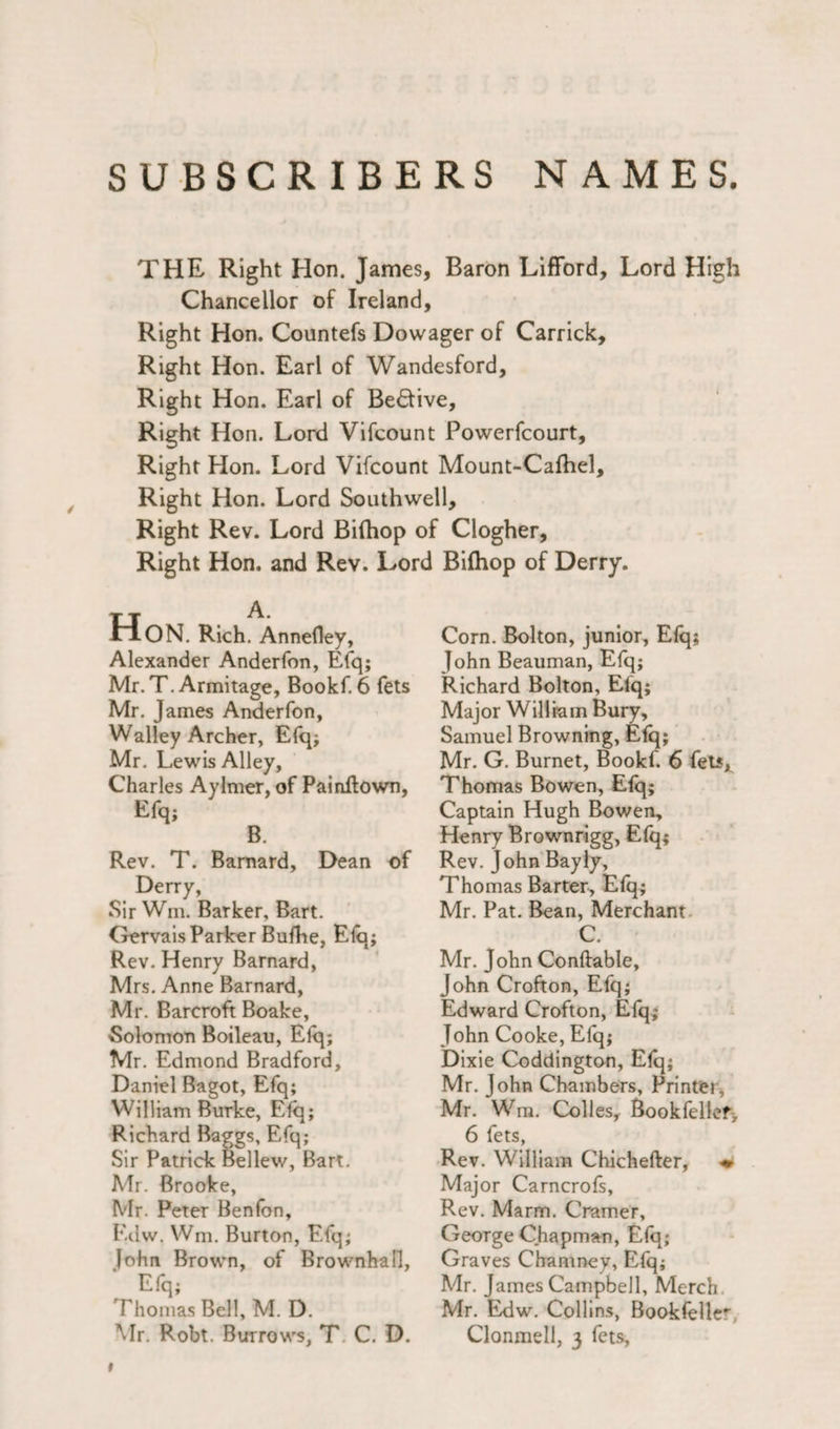 SUBSCRIBERS NAMES. THE Right Hon. James, Baron Lifford, Lord High Chancellor of Ireland, Right Hon. Countefs Dowager of Carrick, Right Hon. Earl of Wandesford, Right Hon. Earl of Be<5tive, Right Hon. Lord Vifcount Powerfcourt, Right Hon. Lord Vifcount Mount-Calhel, Right Hon. Lord Southwell, Right Rev. Lord Bifhop of Clogher, Right Hon. and Rev. Lord Bifhop of Derry. Hon . Rich. Annefley, Alexander Anderfon, Efq; Mr.T. Armitage, Bookf. 6 fets Mr. James Anderfon, Walley Archer, Efq; Mr. Lewis Alley, Charles Aylmer, of Painftown, Efq; B. Rev. T. Barnard, Dean of Derry, Sir Wm. Barker, Bart. Gervais Parker Bufhe, Elq; Rev. Henry Barnard, Mrs. Anne Barnard, Mr. Barcroft Boake, Solomon Boileau, Elq; Mr. Edmond Bradford, Daniel Bagot, Efq; William Burke, Efq; Richard Baggs, Efq; Sir Patrick Bellew, Bart. Mr. Brooke, Mr. Peter Benfon, Edw. Wm. Burton, Efq; [ohn Brown, of Brownhafl, Efq; Thomas Bell, M. D. Corn. Bolton, junior, Elq; John Beauman, Efq; Richard Bolton, Elq; Major William Bury, Samuel Browning, Elq; Mr. G. Burnet, Bookf. 6 fets* Thomas Bowen, Elq; Captain Hugh Bowen, Henry Brownrigg, Efq; Rev. John Bayly, Thomas Barter, Efq; Mr. Pat. Bean, Merchant C. Mr. John Conftable, John Crofton, Efq; Edward Crofton, Efq; John Cooke, Efq; Dixie Coddington, Elq; Mr. John Chambers, Printer, Mr. Wm. Colles, Bookfellef, 6 fets, Rev. William Chichefter, <* Major Carncrofs, Rev. Marm. Cramer, George Chapman, Elq; Graves Chamney, Efq; Mr. James Campbell, Merch Mr. Edw. Collins, Bookfelle^