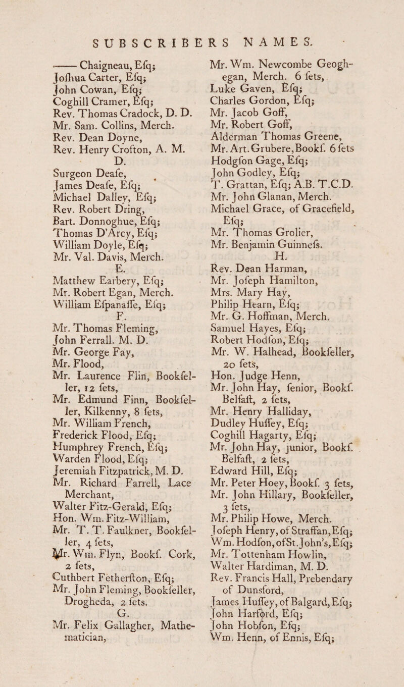 *-Chaigneau, Efq; JofKua Carter, Efq; John Cowan, Efq; Coghill Cramer, Efq; Rev. Thomas Cradock, D. D. Mr. Sam. Collins, Merch. Rev. Dean Doyne, Rev. Henry Crofton, A. M. D. Surgeon Deafe, James Deafe, Efq; Michael Dailey, Efq; Rev. Robert Dring, Bart. Donnoghue, Efq; Thomas D’Arcy, Efq; William Doyle, Efq; Mr. Val. Davis, Merch. E. Matthew Earbery, Efq; Mr. Robert Egan, Merch. William EfpanafTe, Efq; F. Mr. Thomas Fleming, John Ferrall. M. D. Mr. George Fay, Mr. Flood, Mr. Laurence Flin, Bookfel- ler, 12 fets, Mr. Edmund Finn, Bookfel- ler, Kilkenny, 8 fets, Mr. William French, Frederick Flood, Efq; Humphrey French, Efq; Warden Flood, Efq; Jeremiah Fitzpatrick, M. D. Mr. Richard Farrell, Lace Merchant, Walter Fitz-Gerald, Efq; Hon. Wm. Fitz-William, Mr. T. T. Faulkner, Bookfel- ler, 4 fets, ^Tr. YVm. Flyn, Bookf. Cork, 2 fets, Cuthbert Fetherfton, Efq; Mr. John Fleming, Bookleller, Drogheda, 2 fets. G. Mr. Felix Gallagher, Mathe¬ matician, Mr. Wm. Newcombe Geogh- egan, Merch. 6 fets, Luke Gaven, Efq; Charles Gordon, Efq; Mr. Jacob Goff, Mr. Robert Goff, Alderman Thomas Greene, Mr. Art. Grubere,Bookf. 6 fets Hodgfon Gage, Efq; John Godley, Efq; T. Grattan, Efq; A.B. T.C.D. Mr. John Glanan, Merch. Michael Grace, of Gracefield, Efq; Mr. Thomas Grolier, Mr. Benjamin Guinnefs. H. Rev. Dean Harman, Mr. Jofeph Hamilton, Mrs. Mary Hay, Philip Hearn, Efq; Mr. G. Hoffman, Merch. Samuel Hayes, Efq; Robert Hodfon, Efq; Mr. W. Halhead, Bookfeller, 20 fets, Hon. Judge Henn, Mr. John Hay, fenior, Bookf. Belfalt, 2 fets, Mr. Henry Halliday, Dudley Huffey, Efq; Coghill Hagarty, Elq; Mr. John Hay, junior, Bookf. Belfaft, 2 fets, Edward Hill, Efq; Mr. Peter Hoey, Bookf. 3 fets, Mr. John Hillary, Bookfeller, 3 fets, Mr. Philip Howe, Merch. Jofeph Henry,of Straffan,Efq; Wm. Hodfon,ofSt.John’s,Efq; Mr. Tottenham Howlin, Walter Hardiman, M. D. Rev. Francis Hall, Prebendary of Dunsford, James Huffey, of Balgard,Efq; John Harford, Efq; John Hobfon, Efq; Wm. Henn, of Ennis, Efq;