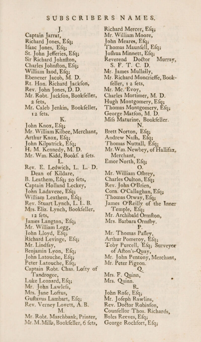 Captain Jarrat, Richard Jones, Efq; Ifaac Jones, Efq; St. John Jefferies, Efq; Sir Richard Johnlton, Charles Johnfton, Efq; William Izod, Efq; Ebenezer Jacob, M. D. Rt. Hon. Richard Jackfon, Rev. John Jones, D. D. Mr. Robt. Jackfon, Bookfeller, 2 fets, Mr. Caleb Jenkin, Bookfeller, 12 fets. K. John Knox, Efq; Mr. William Kilbee, Merchant, Arthur Knox, Efq; John Kilpatrick, Efq; H. M. Kennedy, M. D. Mr. Wm. Kidd, Bookf. 2 fets. L. Rev. E. Ledwich, L. L. D. Dean of Kildare, B. Leathern, Efq; 20 fets, Captain Holland Leckey, John Ladaveze, Efq; William Leathern, Efq; Rev. Stuart Lynch, L. L. B. Mrs. Eliz. Lynch, Bookfeller, 12 fets, James Langton, Efq; Mr. William Legg, John Lloyd, Efq; Richard Levinge, Efq; Mr. Lindfay, Benjamin Lyon, Efq; John Latouche, Efq; Peter Latouche, Efq; Captain Robt. Chas. Lofty of Tandrogee, Luke Leonard, Efq; Mr. John Lawlefs, Mrs. Jane Loftus, Guftavus Lambart, Efq; Rev. Verney Lovett, A. B. M. Mr. Robt. Marchbank, Printer, Mr. M. Mills, Bookfeller, 6 fets, Richard Mercer, Efq; Mr. William Moore, John Meares, Efq; Thomas Maunfell, Efq; Jofliua Minnett, Efq; Reverend Do&or Murray, S. F. T. C. D. Mr. James Mullally, Mr. Richard Moncrieffe, Book¬ feller, 1 2 fets, Mr. Mc.’Evoy, Charles Mortimer, M. D. Hugh Montgomery, Efq; Thomas Montgomery, Efq; George Matfon, M. D. Mifs Maturine, Bookfeller. N. Brett Norton, Efq; Andrew Nafh, Efq; Thomas Nuttall, Efqj Mr. Wm. Newbey, of Hallifax. Merchant, Emor North, Efq; O. Mr. William Ofbrey, Charles Oulton, Efq; Rev. John 0‘Brien, Corn. 0‘Callaghan, Efq; Thomas Otway, Efq; James 0‘Reilly of the Inner Temple, Efq; Mr. Archibald Ormfton, Mrs. Barbara Ormfby. P. ' Mr. Thomas Pafley, Arthur Pomeroy, Efq; Toby Purcell, Efq; Surveyor of Afton’s-Quay, Mr. John Pentony, Merchant, Mr. Peter Pigeon. Mrs. F. Quinn, Mrs. Quinn. R. John Rofe, Efq; Mr. Jofeph Rawlins, Rev. Doctor Robinfon, Counfellor Thos. Richards, Boles Reeves, Efq; George Rochfort, Efq;