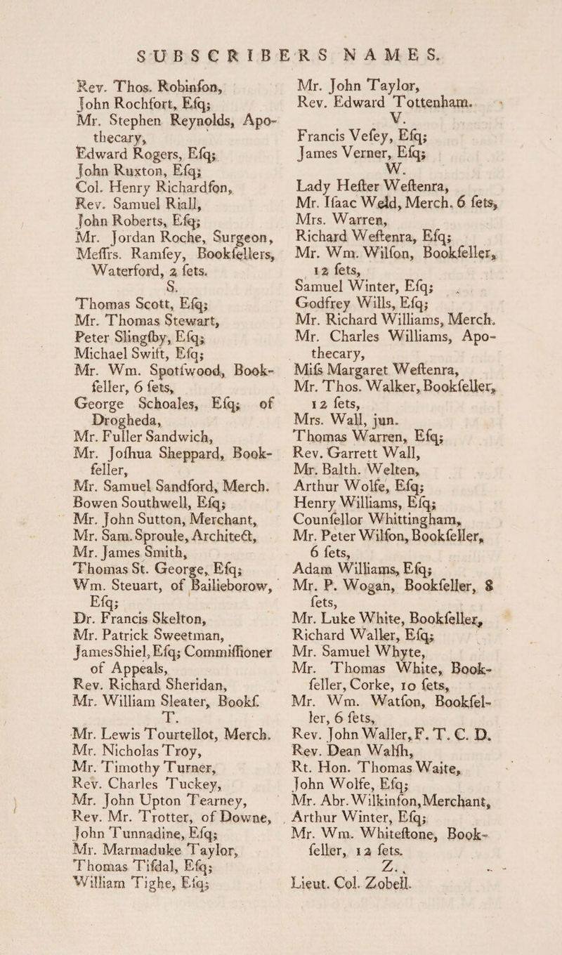 ) Rev. Thos. Robinfon, John Rochfort, Efq; Mr. Stephen Reynolds, Apo¬ thecary, Edward Rogers, Elq; John Ruxton, Efq; Col. Henry Richardfon, Rev. Samuel Riall, John Roberts, Elq; Mr. Jordan Roche, Surgeon, Meftrs. Ramfey, Bookfellers, Waterford, 2 fets. S. Thomas Scott, Elq; Mr. Thomas Stewart, Peter Slinglby, Efq; Michael Swift, Efq; Mr. Wm. Spotfwood, Book- feller, 6 fets, George Schoales, Efq; of Drogheda, Mr. Fuller Sandwich, Mr. Jolhua Sheppard, Book- feller, Mr. Samuel Sandford, Merch. Bowen Southwell, Efq; Mr. John Sutton, Merchant, Mr. Sam. Sproule, Architect, Mr. James Smith, Thomas St. George,, Efq; Wm. Steuart, of Bailieborow, Efq; Dr. Francis Skelton, Mr. Patrick Sweetman, James Shielj Efq; Commiffioner of Appeals, Rev. Richard Sheridan, Mr. William Sleater, Bookf. T. Mr. Lewis Tourtellot, Merch. Mr. Nicholas Troy, Mr. Timothy Turner, Rev. Charles Tuckey, Mr. John Upton Tearney, Rev. Mr. Trotter, of Downe, John Tunnadine, Efq; Mr. Marmaduke Taylor, Thomas Tifdal, Efq; William Tighe, Efq; Mr. John Taylor, Rev. Edward Tottenham. V. Francis Vefey, Efq; James Verner, Efq; W. Lady Heller Weftenra, Mr. Ifaac Weld, Merch. 6 fets, Mrs. Warren, Richard Weftenra, Efq; Mr. Wm. Wilfon, Bookfeller, 1 2 fets, Samuel Winter, Efq; Godfrey Wills, Efq; Mr. Richard Williams, Merch. Mr. Charles Williams, Apo¬ thecary, Mils Margaret Weftenra, Mr. Thos. Walker, Bookfeller, 12 fets, Mrs. Wall, jun. Thomas Warren, Efq; Rev. Garrett Wall, Mr. Balth. Welten, Arthur Wolfe, Efq; Henry Williams, Elq; Counfellor Whittingham, Mr. Peter Wilfon, Bookfeller, 6 fets, Adam Williams, Efq; Mr. P. Wogan, Bookfeller, S fets, Mr. Luke White, Bookfeller, Richard Waller, Efq; Mr. Samuel Whyte, Mr. Thomas White, Book- feller, Corke, 10 fets, Mr. Wm. Watfon, Bookfel¬ ler, 6 fets, Rev. John Waller,F. T. C. D. Rev. Dean Walfh, Rt. Hon. Thomas Waite, John Wolfe, Efq; Mr. Abr. Wilkinfon,Merchant, Arthur Winter, Elq; Mr. Wm. Whiteftone, Book¬ feller, 12 fets. Z., Lieut. Col. Zobelb