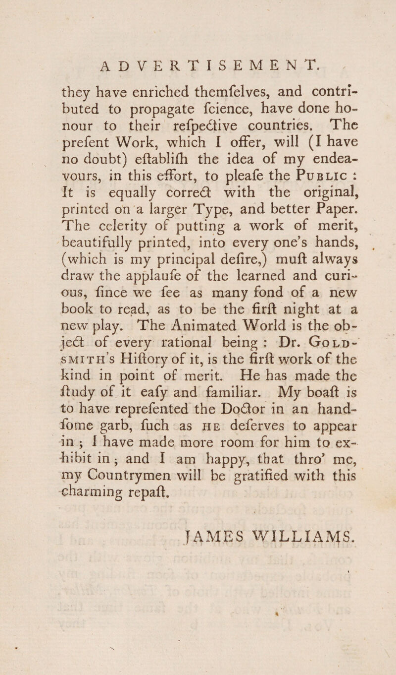 they have enriched themfelves, and contri¬ buted to propagate fcience, have done ho¬ nour to their refpedtive countries. The prefent Work, which I offer, will (I have no doubt) eftablifh the idea of my endea¬ vours, in this effort, to pleafe the Public : It is equally correct with the original, printed on a larger Type, and better Paper. The celerity of putting a work of merit, beautifully printed, into every one's hands, (which is my principal defire,) muff always draw the applaufe of the learned and curi¬ ous, fince we fee as many fond of a new book to read, as to be the firft night at a new play. The Animated World is the ob¬ ject of every rational being : Dr. Gold¬ smith’s Hiftory of it, is the firft work of the kind in point of merit. He has made the ftudy of it eafy and familiar. My boaft is to have reprefented the Do&or in an hand- fome garb, fuch as he deferves to appear in ; I have made more room for him to ex¬ hibit in ; and I am happy, that thro me, my Countrymen will be gratified with this charming repaft.