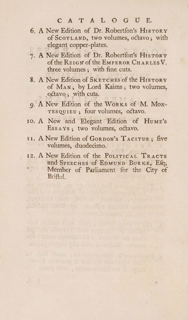 CATALOGUE. 6. A New Edition of Dr. Robertfon’s History of Scotland, two volumes, odavo; with elegant copper-plates. 7. A New Edition of Dr. Robertfon’s History of the Reign of the Emperor Charles V. three volumes ; with fine cuts. 2, A New Edition of Sketches of the Histor y of Man ^ by Lord Kaims; two volumes, odavo; with cuts. 9. A New Edition of the Works of M. Mon¬ tesquieu ; four volumes, odavo. 10. A New and Elegant Edition of Hume’s Essays ; two volumes, odavo. 11. A New Edition of Gordon’s Tacitus ; five volumes, duodecimo. 12. A New Edition of the Political Tracts and Speeches of Edmund Burke, E% Member of Parliament for the City of Briftol.