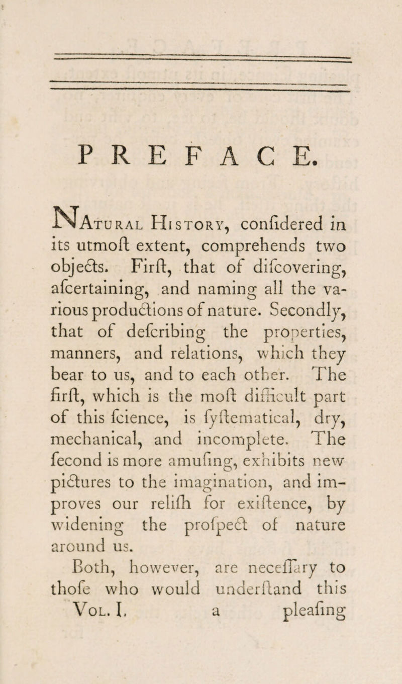 PREFACE. Na TURAL Hi story, confidered in its utmoft extent, comprehends two objects. Firft, that of dilcovering, afcertaining, and naming all the va¬ rious productions of nature. Secondly, that of defcribing the properties, manners, and relations, which they bear to us, and to each other. The firft, which is the molt difficult part of this fcience, is fyltematical, dry, mechanical, and incomplete. The fecond is more amufing, exhibits new pidtures to the imagination, and im¬ proves our reliffi for exigence, by widening the profpedt of nature around us. Both, however, are necelTary to thofe who would underltand this