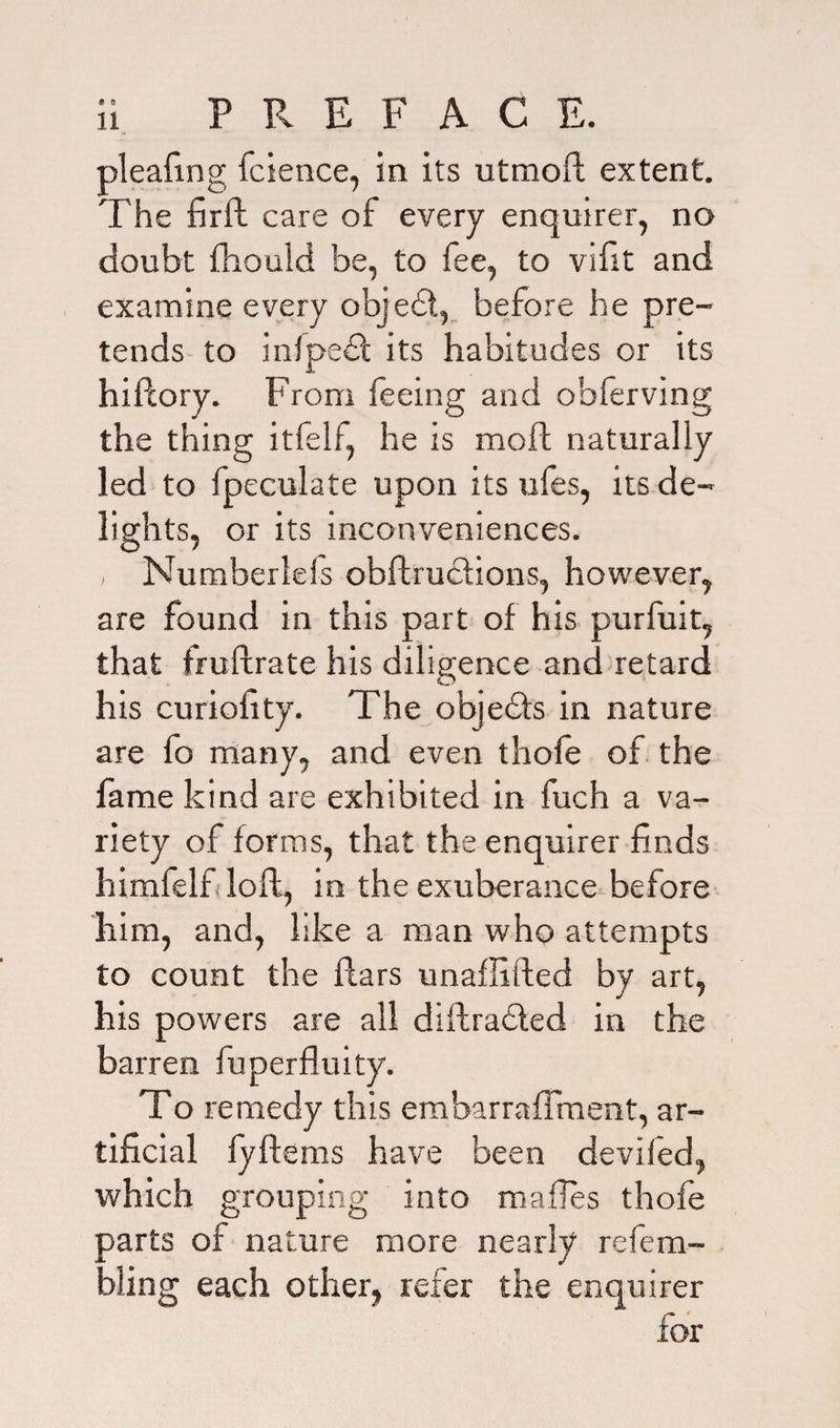 pleafine fcience, in its utmoft extent. The firft care of every enquirer, no doubt Ihould be, to fee, to vsfit and examine every objedt, before he pre¬ tends to inlpedt its habitudes or its hillory. From feeing and obferving the thing itfelf, he is mod naturally led to fpeculate upon its ufes, its de¬ lights, or its inconveniences. i Numberleis obftructions, however, are found in this part of his purfuit, that fruftrate his diligence and retard his curiofity. The objedfs in nature are fo many, and even thole of the fame kind are exhibited in fuch a va¬ riety of forms, that the enquirer finds himfelf loft, in the exuberance before him, and, like a man who attempts to count the liars unaffifted by art, his powers are all diftradted in the barren fuperfluity. To remedy this embarraffment, ar¬ tificial fyllems have been deviled, which grouping into mafles thofe Darts of nature more nearly re fe en¬ ding each other, refer the enquirer for