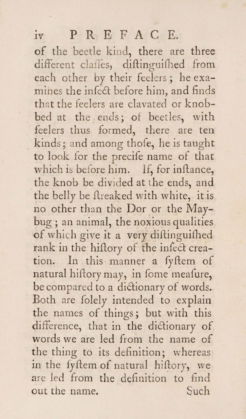 of the beetle kind, there are three different dalles, diftinguiflied from each other by their feelers ; he exa¬ mines the infed before him, and finds that the feelers are clavated or knob¬ bed at the ends; of beetles, with feelers thus formed, there are ten kinds; and among thofe, he is taught to look for the precife name of that which is before him. if, for inftance, the knob be divided at the ends, and I ' the belly be ftreaked with white, it is no other than the Dor or the May- bug ; an animal, the noxious qualities of which give it a very diflinguifhed rank in the hiftory of the infed crea¬ tion. In this- manner a fyftem of natural hiftory may, in feme mealure, be compared to a didionary of words. Both are folely intended to explain the names of things; but with this difference, that in the didionary of words we are led from the name of the thing to its definition; whereas in the fyftem of natural hiftory, we are led from the definition to find out the name. Such