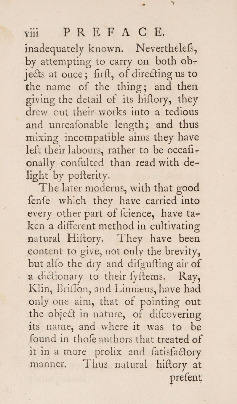 inadequately known. Neverthelefs, by attempting to carry on both ob- jedts at once; firft, of diredting us to the name of the thing; and then giving the detail of its hiftory, they drew out their works into a tedious and unreafonable length; and thus mixing incompatible aims they have left their labours, rather to be occah- onally confulted than read with de¬ light by pofterity. The later moderns, with that good fenfe which they have carried into every other part of fcience, have ta¬ ken a different method in cultivating natural Hiftory. 1 hey have been content to give, not only the brevity, but alfo the dry and difgufting air of a dictionary to their ly Items. Ray, Klin, Briffon, and Linnaeus, have had only one aim, that of pointing out the object in nature, of diicovering its name, and where it was to be found in thofe authors that treated of it in a more prolix and fatisfadlory manner. Thus natural hiftory at