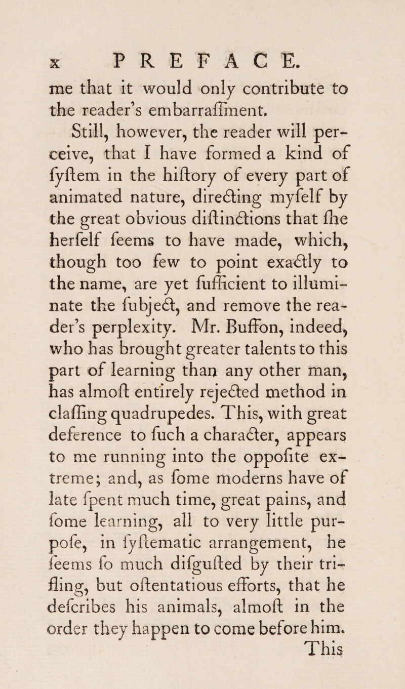 me that it would only contribute to the reader’s embarraflment. Still, however, the reader will per¬ ceive, that I have formed a kind of iyftem in the hiftory of every part of animated nature, direSting myfelf by the great obvious diftindtions that flie herfelf feems to have made, which, though too few to point exactly to the name, are yet fufficient to illumi¬ nate the fubjedt, and remove the rea¬ der’s perplexity. Mr. Buffon, indeed, who has brought greater talents to this part of learning than any other man, has almofl: entirely rejedted method in claffing quadrupedes. This, with great deference to fuch a charadler, appears to me running into the oppofite ex¬ treme; and, as fome moderns have of late fpent much time, great pains, and iome learning, all to very little pur- pofe, in iyftematic arrangement, he feems io much dilgufted by their tri¬ fling, but oftentatious efforts, that he defcribes his animals, almoft in the order they happen to come before him. This