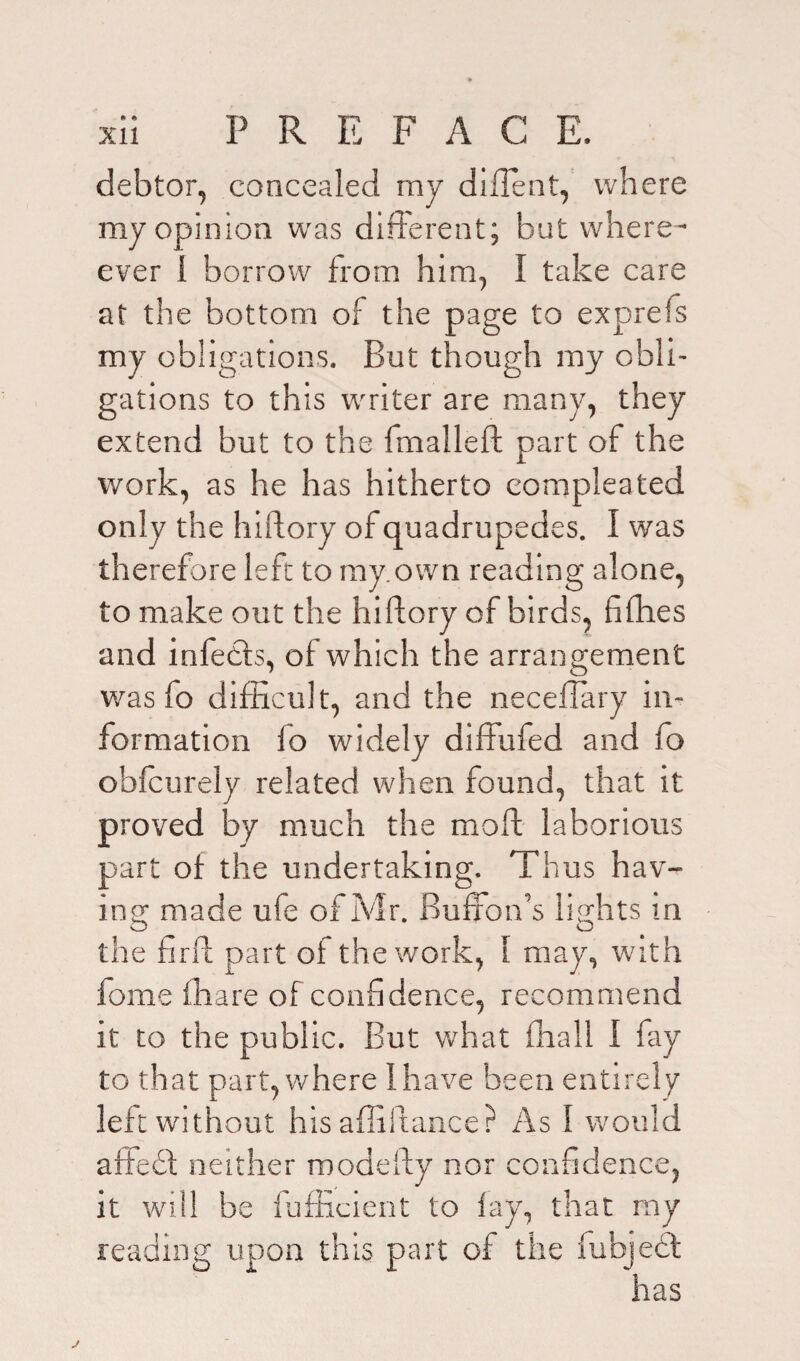 debtor, concealed my dident, where my opinion was different; but where- ever 1 borrow from him, I take care at the bottom of the page to exprefs my obligations. But though my obli¬ gations to this writer are many, they extend but to the (mailed: part of the work, as he has hitherto eompleated only the hidory of quadrupedes. I was therefore left to rny.own reading alone, to make out the hidory of birds, ddies and infedts, of which the arrangement was lo difficult, and the neceilary in¬ formation lo widely diffufed and fo obfcurely related when found, that it proved by much the mod laborious part of the undertaking. Thus hav¬ ing; made ufe of Mr. Buffon’s lights in the flrd part of the work, 1 may, with fome fhare of confidence, recommend it to the public. But what ffiall I fay to that part, where 1 have been entirely left without his abidance? As 1 would affedl neither modeby nor confidence, it will be fufficient to fay, that my reading upon this part of the fubjedt has