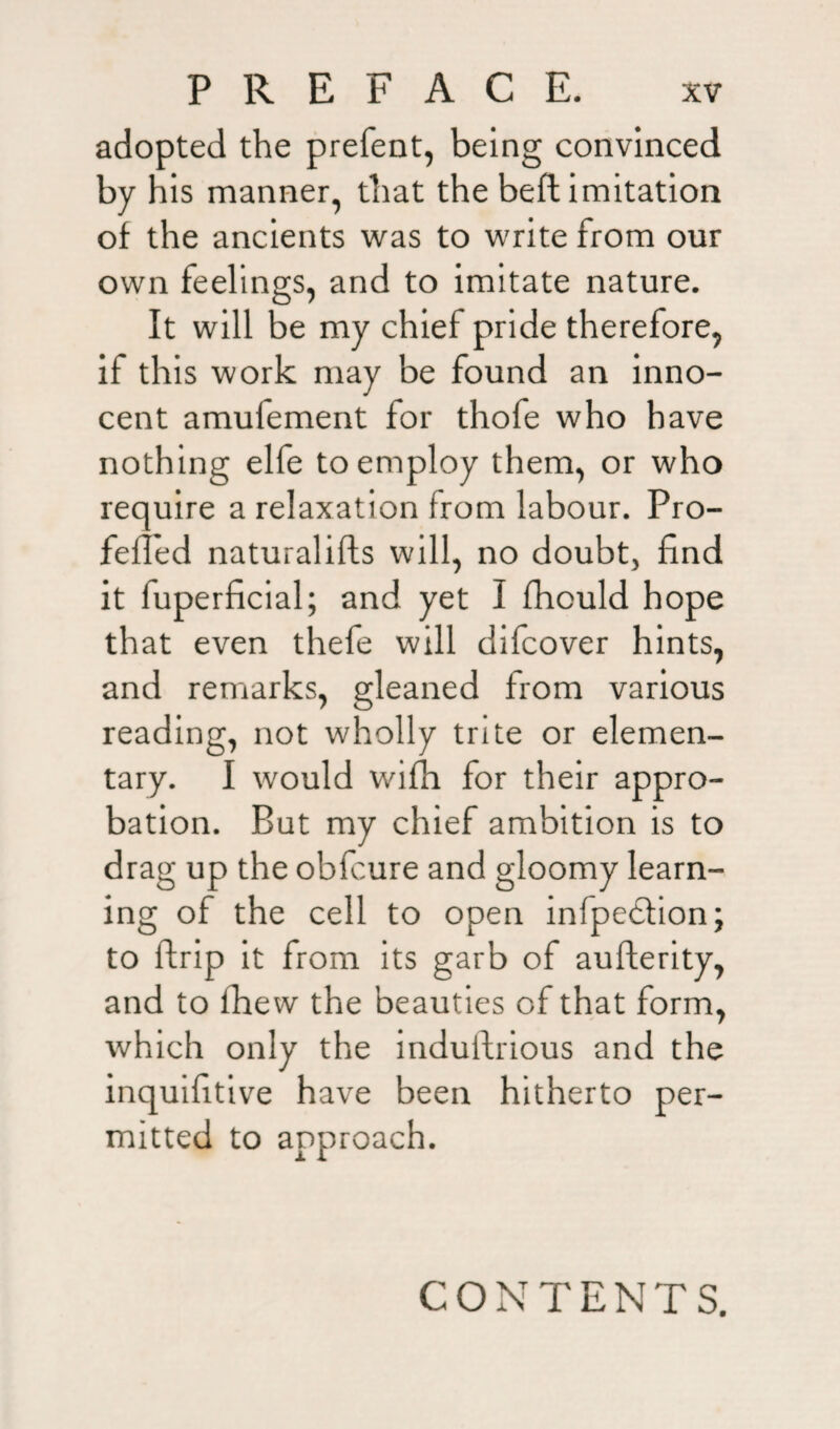 adopted the prefent, being convinced by his manner, that the beft imitation of the ancients was to write from our own feelings, and to imitate nature. It will be my chief pride therefore, if this work may be found an inno¬ cent amufement for thofe who have nothing elfe to employ them, or who require a relaxation from labour. Pro- fefled naturalifts will, no doubt, find it luperficial; and yet I fhould hope that even thefe will difcover hints, and remarks, gleaned from various reading, not wholly trite or elemen¬ tary. I would wifh for their appro¬ bation. But my chief ambition is to drag up the obfcure and gloomy learn¬ ing of the cell to open infpedfion; to ftrip it from its garb of aufterity, and to fhew the beauties of that form, which only the induilrious and the inquifitive have been hitherto per¬ mitted to approach. CONTENTS.