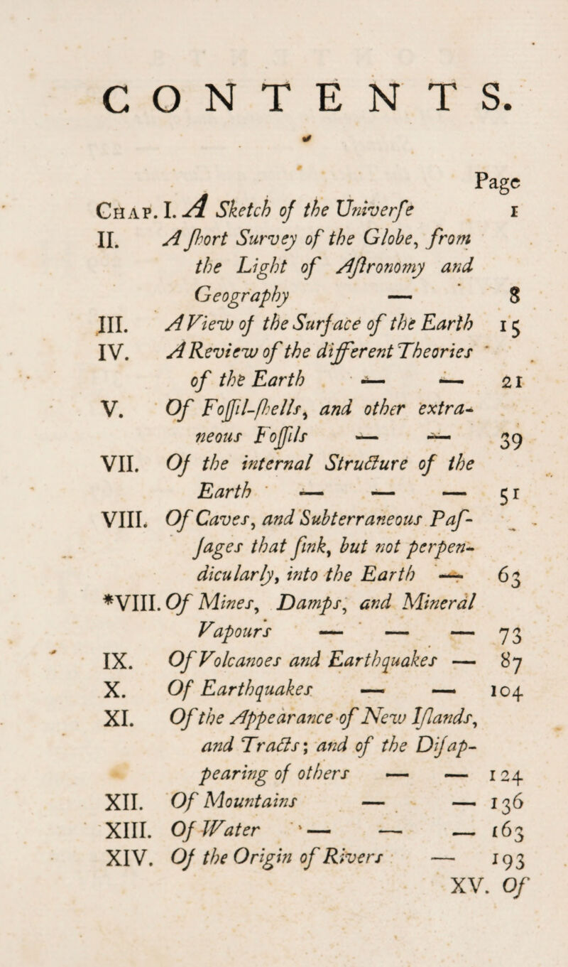 Chap. I. A Sketch of the Univerfe II. A Jhort Survey of the Globe, from the Light of Aflronomy and Geography — III. A View of the Surf ace of the Earth IV. A Review of the different Theories of the Earth ~ V. Of Foffil-fhells, and other extra- neous Foffils — — VII. Of the internal Structure of the Earth * — — — VIII. Of Caves, and Subterraneous Paf - Jages that fink, but not perpen¬ dicularly, into the Earth —- *VIII. Of Mines, Damps, Mineral Vapours — — — IX. Of Volcanoes a?id Earthquakes — X. Of Earthquakes — —• XI. Of the Appearance of New Iflands, /m/ Trails \ and of the Dijap¬ pearing of others — — Of Mountains — Of Water ' — — Page i XII. XIII. XIV. O) the Origin of Rivers 63 73 87 104 124 — 136 — ‘63 ■ 193 XV. Of