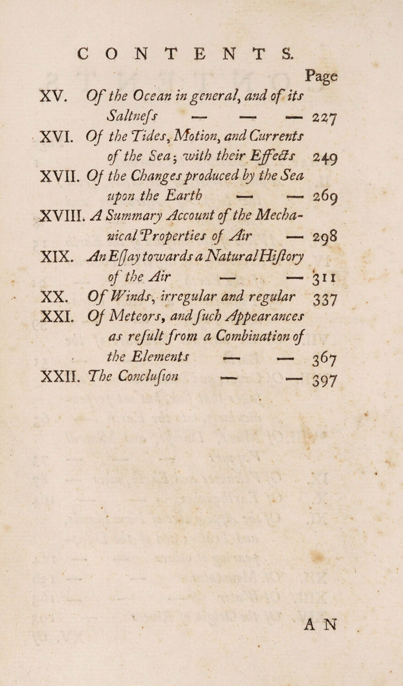 Page XV. Of the Ocean in general\ and of its Saltnefs — — — 227 XVI. Of the Tides, Motion, Currents of the Sea • with their Effeds 249 XVII. 0/ Changes produced by the Sea upon the Earth — —*269 XVIIL -4 Summary Account of the Mecha- nicalT roper ties of Air — 298 XIX. -/fe Efjay towards a Natural Hi/lory of the Air — > — 31 x XX. Of Winds, irregular and regular 33 7 XXL 0/ Meteors9 and fuch Appearances as refult from a Combination of the Elements — — 367 XXII. The Conclufion — — 397 A N