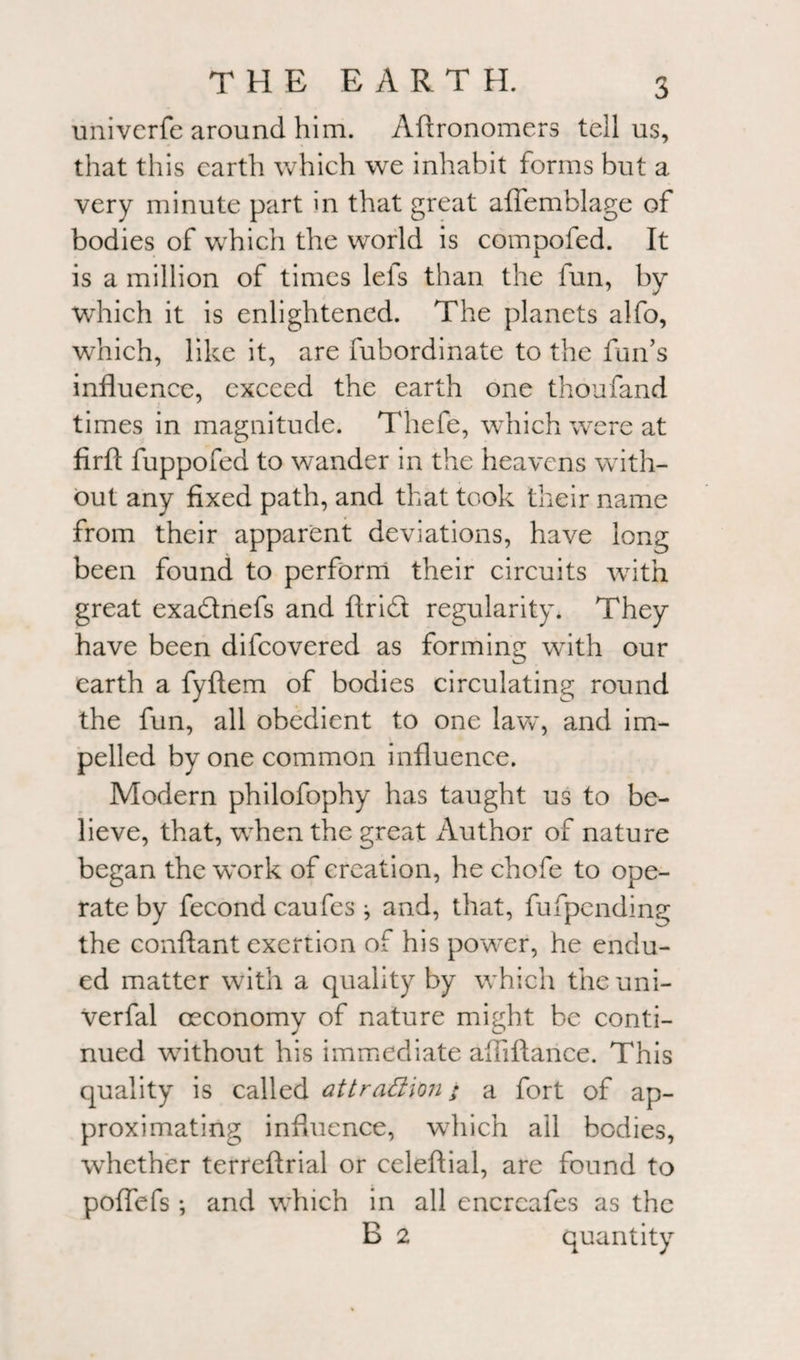 univcrfe around him. Aftronomers tell us, that this earth which we inhabit forms but a very minute part in that great aflemblage of bodies of which the world is compofed. It is a million of times lefs than the fun, by which it is enlightened. The planets alfo, which, like it, are fubordinate to the fun’s influence, exceed the earth one thoufand times in magnitude. Thefe, which were at firfl: fuppofed to wander in the heavens with¬ out any fixed path, and that took their name from their apparent deviations, have long been found to perform their circuits with great exadnefs and Arid regularity. They have been difeovered as forming with our earth a fyftem of bodies circulating round the fun, all obedient to one law, and im¬ pelled by one common influence. Modern philofophy has taught us to be¬ lieve, that, when the great Author of nature began the work of creation, he chofe to ope¬ rate by fecond caufes j and, that, fufpending the conftant exertion of his power, he endu¬ ed matter with a quality by which theuni- Verfal ceconomy of nature might be conti¬ nued without his immediate afiiftance. This quality is called attrattion; a fort of ap¬ proximating influence, which all bodies, whether terreftrial or celeftial, are found to poflefs •, and which in all encrcafes as the B 2 quantity