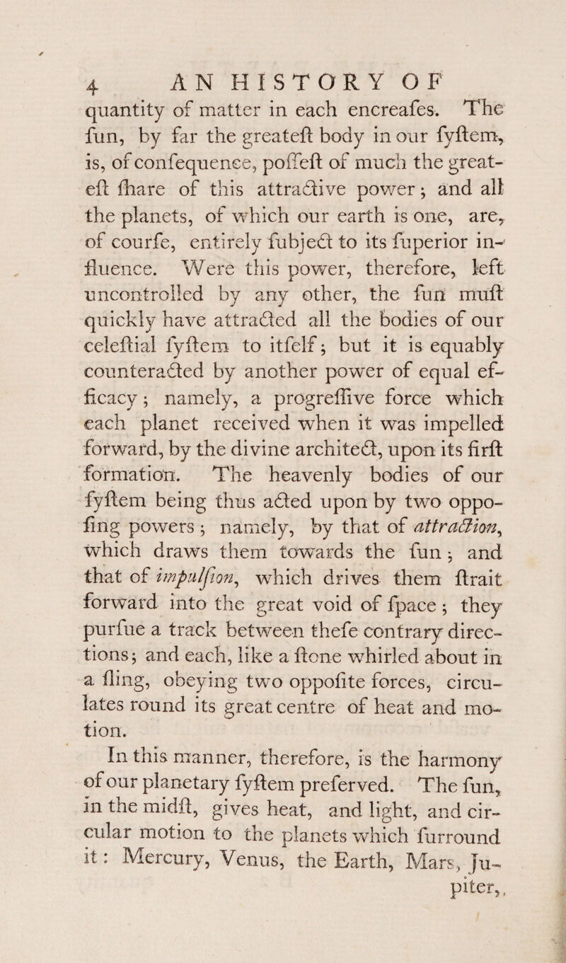 quantity of matter in each encreafes. The fun, by far the greateft body in our fyftem, is, of confequenee, poffeft of much the great- eft fhare of this attractive power; and all the planets, of which our earth is one, are? of courfe, entirely fubjed to its fuperior in¬ fluence. Were this power, therefore, left- uncontrolled by any other, the fun muft quickly have attraded all the bodies of our celeftial fyftem to itfel-f; but it is equably counteraded by another power of equal ef¬ ficacy ; namely, a progreflive force which each planet received when it was impelled forward, by the divine archited, upon its firft formation. The heavenly bodies of our fyftem being thus aded upon by two oppo- fmg powers ; namely, by that of attraiZion, which draws them towards the fun ; and that of impulsion, which drives them ftrait forward into the great void of fpace ; they purfue a track between thefe contrary direc¬ tions; and each, like a ftone whirled about in a fling, obeying two oppofite forces, circu¬ lates round its great centre of heat and mo¬ tion. In this manner, therefore, is the harmony of our planetary fyftem preferved. The fun, in the midft, gives heat, and light, and cir¬ cular motion to the planets which furround it: Mercury, Venus, the Earth, Mars, Ju¬ piter,,