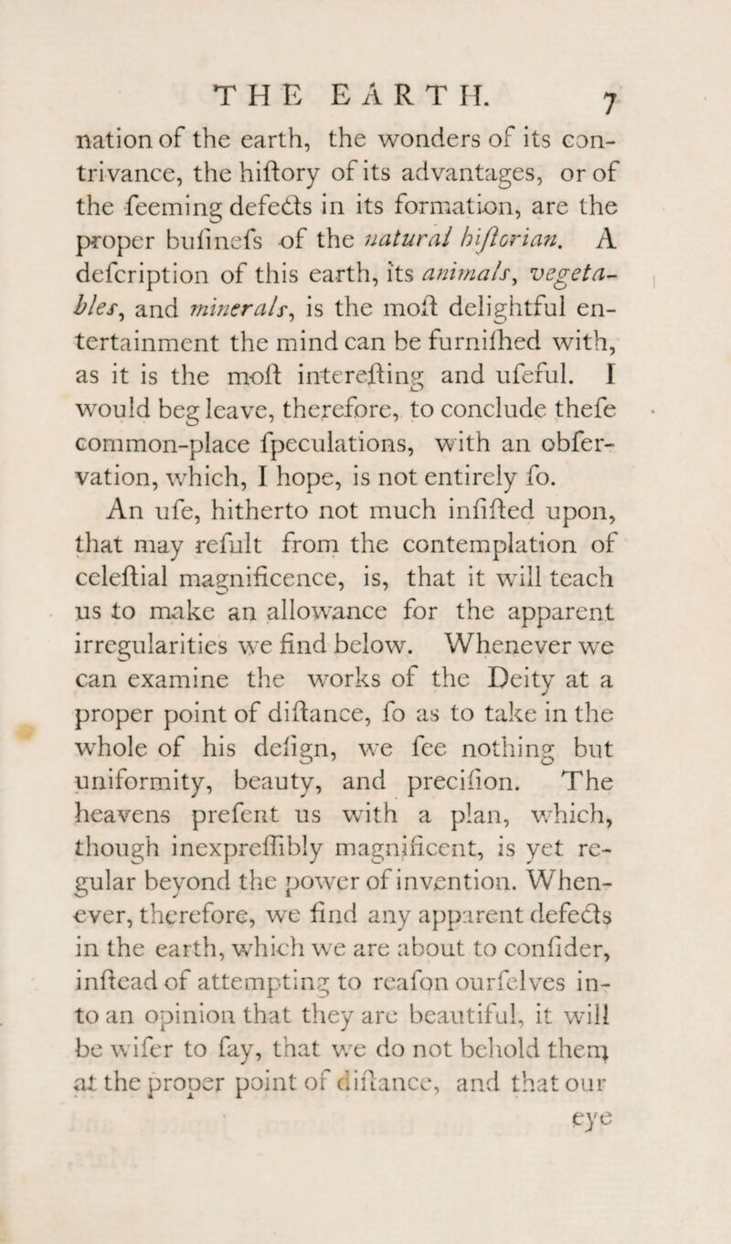 nation of the earth, the wonders of its con¬ trivance, the hiftory of its advantages, or of the feeming defeats in its formation, are the proper bufinefs of the natural hiftorian. A defcription of this earth, its animals, vegeta¬ bles, and minerals, is the mofi delightful en¬ tertainment the mind can be furnifhed with, as it is the moil interesting and ufeful. I would beg leave, therefore, to conclude thefe common-place fpeculations, with an obfer- vation, which, I hope, is not entirely fo. An ufe, hitherto not much infifted upon, that may refult from the contemplation of celeftial magnificence, is, that it will teach us to make an allowance for the apparent irregularities we find below. Whenever we can examine the works of the Deity at a proper point of diftance, fo as to take in the whole of his defign, we fee nothing but uniformity, beauty, and precision. The heavens prefent us with a plan, which, though inexpreffibly magnificent, is yet re¬ gular beyond the power of invention. When¬ ever, therefore, we find any apparent defects in the earth, which we are about to confider, infteadof attempting to reafon ourfelves in¬ to an opinion that they are beautiful, it will be wifer to fay, that we do not behold them at the proper point of alliance, and that our eye