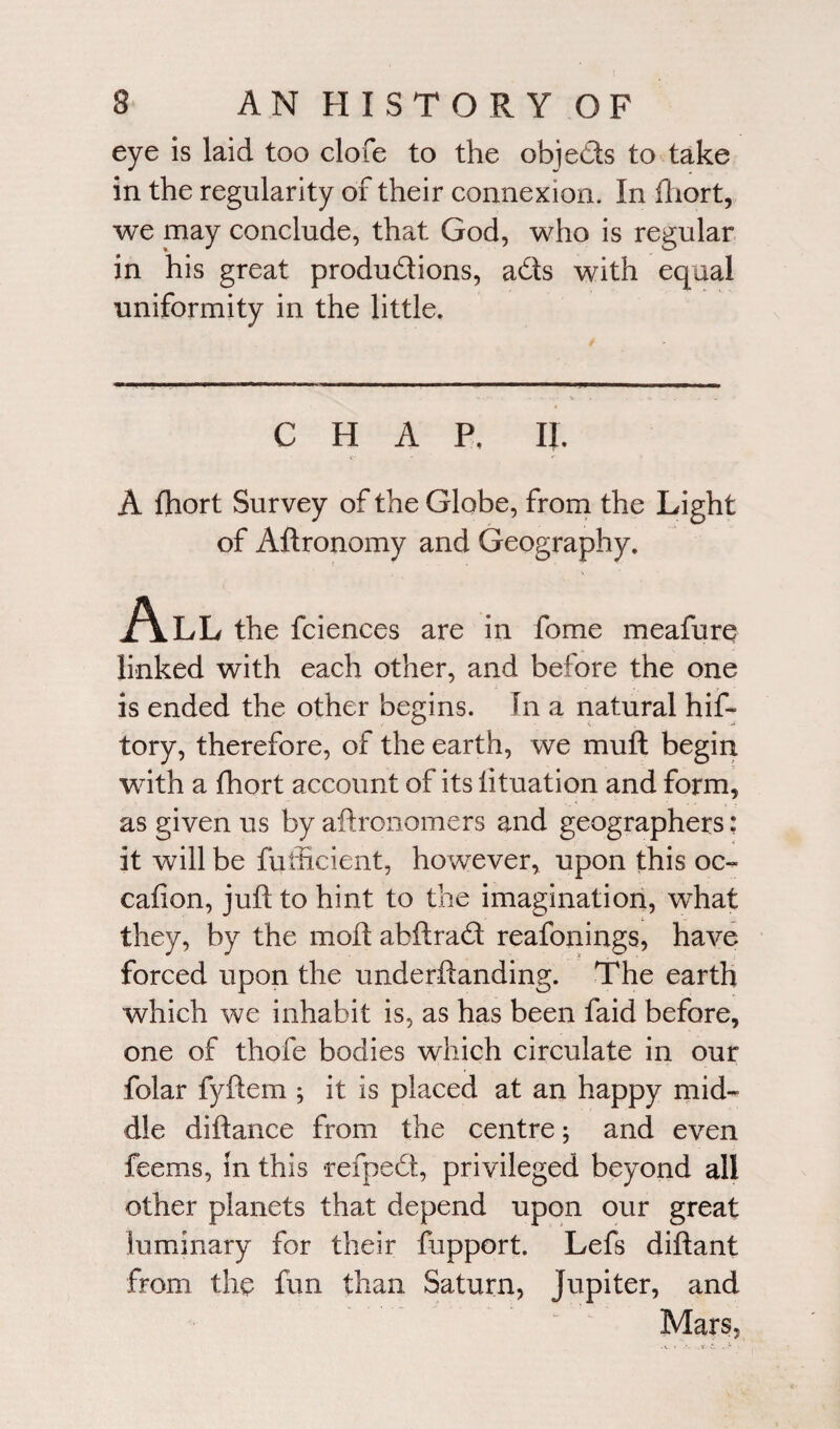 eye is laid too clofe to the objeCls to take in the regularity of their connexion. In fhort, we may conclude, that God, who is regular in his great productions, aCts with equal uniformity in the little. CHAP. II. A fhort Survey of the Globe, from the Light of Aftronomy and Geography. All the fciences are in fome meafure linked with each other, and before the one is ended the other begins. In a natural hif- tory, therefore, of the earth, we mu ft begin with a fhort account of its lituation and form, as given us by aftronomers and geographers: it will be fufficient, however, upon this oc- cafion, juft to hint to the imagination, what they, by the moft abftracft reafonings, have forced upon the underftanding. The earth which we inhabit is, as has been faid before, one of thofe bodies which circulate in our folar fyftem ; it is placed at an happy mid¬ dle diftance from the centre; and even feems, in this refpeCt, privileged beyond all other planets that depend upon our great luminary for their lupport. Lefs diftant from the fun than Saturn, Jupiter, and Mars,