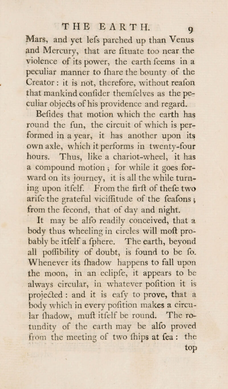 Mars, and yet lefs parched up than Venus and Mercury, that are fituate too near the violence of its power, the earth feems in a peculiar manner to fhare the bounty of the Creator : it is not, therefore, without reafon that mankind confider themfelves as the pe¬ culiar objeds of his providence and regard. Befides that motion which the earth has round the fun, the circuit of which is per¬ formed in a year, it has another upon its own axle, wThich it performs in twTenty-four hours. Thus, like a chariot-wrheel, it has a compound motion ; for while it goes for¬ ward on its journey, it is all the while turn¬ ing upon itfelf. From the firft of thefe two arife the grateful viciffitude of the feafons; from the fecond, that of day and night. It may be alfo readily conceived, that a body thus wheeling in circles will moil pro¬ bably be itfelf a fphere. The earth, beyond all poffibility of doubt, is found to be fo. Whenever its fhadow happens to fall upon the moon, in an eclipfe, it appears to be always circular, in whatever pofition it is projeded : and it is eafy to prove, that a body wrhich in every pofition makes a circu¬ lar fhadow, mull itfelf be round. The ro¬ tundity of the earth may be alfo proved from the meeting of two (hips at fea : the top