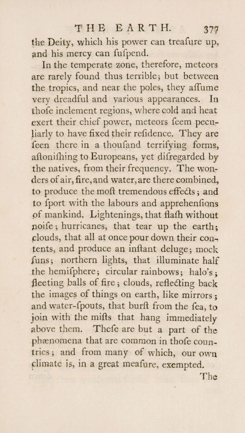 the Deity, which his power can treafure up, and his mercy can fufpend. In the temperate zone, therefore, meteors are rarely found thus terrible; but between the tropics, and near the poles, they affume very dreadful and various appearances. In thofe inclement regions, where cold and heat exert their chief power, meteors feem pecu¬ liarly to have fixed their refidence. They are feen there in a thoufand terrifying forms, aftonifhing to Europeans, yet disregarded by the natives, from their frequency. The won¬ ders of air, fire, and water, are there combined, to produce the moft tremendous effedts; and to fport with the labours and apprehenfiqns of mankind. Lightenings, that flafh without jioife *, hurricanes, that tear up the earth; clouds, that all at once pour down their con^ tents, and produce an inftant deluge; mock funs; northern lights, that illuminate half the hemifphere; circular rainbows; halo’s; fleeting balls of fire; clouds, refledting back the images of things on earth, like mirrors; and water-fpouts, that burft from the fea, to join with the mifts that hang immediately above them. Thefe are but a part of the phenomena that are common in thofe coun¬ tries ; and from many of which, our own climate is, in a great meafure, exempted.