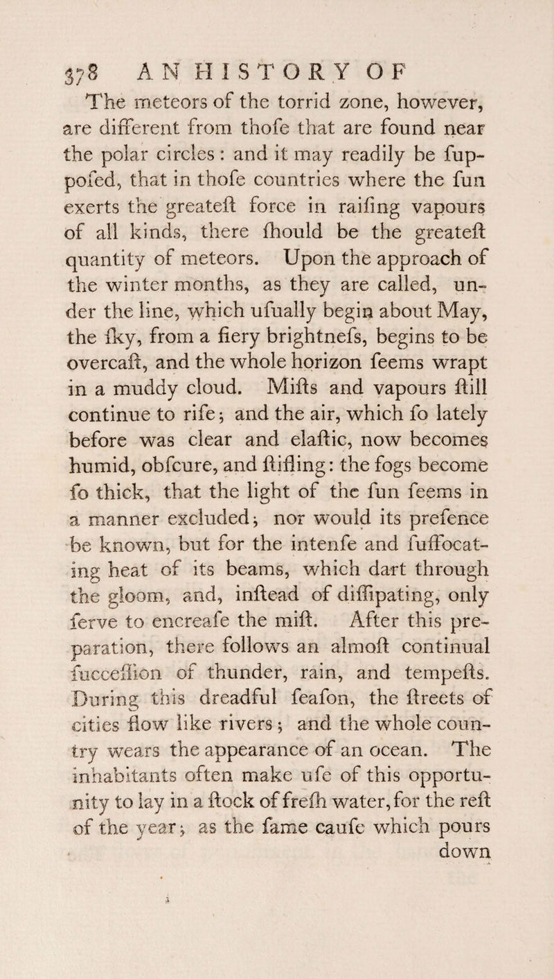 The meteors of the torrid zone, however, are different from thofe that are found near the polar circles: and it may readily be fup- pofed, that in thofe countries where the fun exerts the greateft force in raifing vapours of all kinds, there fhould be the greateft quantity of meteors. Upon the approach of the winter months, as they are called, un¬ der the line, which ufually begin about May, the fky, from a fiery brightnefs, begins to be overcaft, and the whole horizon feems wrapt in a muddy cloud. Mifts and vapours ftill continue to rife; and the air, which fo lately before was clear and elaftic, now becomes humid, obfcure, and ftifling: the fogs become fo thick, that the light of the fun feems in a manner excluded* nor would its prefence be known, but for the intenfe and fuffocat- ing heat of its beams, which dart through the gloom, and, inftead of diffipating, only ferve to encreafe the mift. After this pre¬ paration, there follows an almoft continual fucceftion of thunder, rain, and tempefts. During this dreadful feafon, the ftreets of cities flow like rivers* and the whole coun¬ try wears the appearance of an ocean. The inhabitants often make ufe of this opportu¬ nity to lay in a ftock of frefh water, for the reft of the year* as the fame caufe which pours down