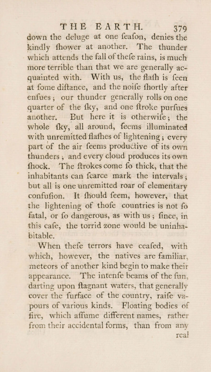 down the deluge at one feafon, denies the kindly Ihower at another. The thunder which attends the fall of thefe rains, is much more terrible than that we are generally ac¬ quainted with. With us, the flafh is feen at fome diftance, and the noife fhortly after enlues ; our thunder generally rolls on one quarter of the fky, and one ftroke purfues another. Eut here it is otherwise; the 1 whole fky, all around, feems illuminated with unremittedflafhes of lightening; every part of the air feems productive of its own thunders ; and every cloud produces its own fhock. The ffrokes come fo thick, that the inhabitants can fcarce mark the intervals; but all is one unremitted roar of elementary confufion. It fhould feem, however, that the lightening of thofe countries is not fo fatal, or fo dangerous, as with us ; fince, in this cafe, the torrid zone would be uninha- r • bitable. When thefe terrors have ceafed, writh which, however, the natives are familiar, meteors of another kind begin to make their appearance. The intenfe beams of the fun, darting upon flagnant waters, that generallv cover the furface of the country, raife va¬ pours of various kinds. Floating bodies of fire, which affume different names, rather from their accidental forms, than from any real