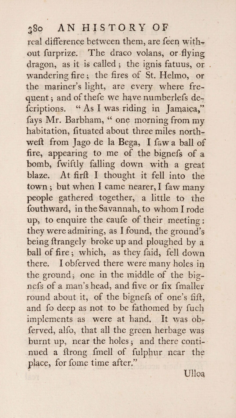 real difference between them, are feen with^ ont furprize. The draco volans, or flying dragon, as it is called ; the ignis fatuus, or . wandering fire; the fires of St. Helmo, or the mariner’s light, are every where fre¬ quent ; and of thefe we have numberlefs de- fcriptions. “ As I was riding in Jamaica,” fays Mr. Barbham, “ one morning from my habitation, fituated about three miles north- weft from Jago de la Bega, I faw a ball of fire, appearing to me of the bignefs of a bomb, fwiftly falling down with a great blaze. At firft I thought it fell into the town ; but when I came nearer, I faw many people gathered together, a little to the fouthward, in the Savannah, to whom I rode up, to enquire the caiffe of their meeting : they were admiring, as I found, the ground’s being ftrangely broke up and ploughed by a ball of fire ; which, as they faid, fell down there. I obferved there were many holes in the ground; one in the middle of the big¬ nefs of a man’s head, and five or fix fmaller round about it, of the bignefs of one’s fift, and fo deep as not to be fathomed by fuch implements as were at hand. It was ob¬ ferved, alfo, that all the green herbage was burnt up, near the holes; and there conti¬ nued a ftrong fmell of fulphur near the place, for fome time after.” Ullos*
