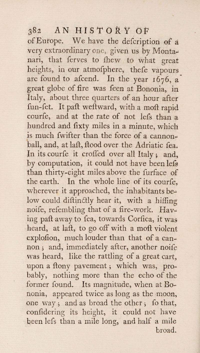 of Europe. V/e have the defcription of a very extraordinary one, given us by Monta- nari, that ferves to fhew to what great heights, in our atmofphere, thefe vapours are found to afcend. In the year 1676, a great globe of fire was feen at Bononia, in Italy, about three quarters of an hour after fun-fet. It paft weftward, with a moft rapid courfe, and at the rate of not lefs than a hundred and fixty miles in a minute, which is much fwifter than the force of a cannon- ► ball, and, at laft, flood over the Adriatic fea. In its courfe it eroded over all Italy and, by computation, it could not have been lefs than thirty-eight miles above the furface of the earth. In the whole line of its courfe, wdierever it approached, the inhabitants be¬ low could diftindlly hear it, with a hiding noife, refembling that of a fire-work. Hav¬ ing paft away to fea, towards Corfica, it was heard, at laft, to go off with a moft violent explofion, much louder than that of a can¬ non * and, immediately after, another noife was heard, like the rattling of a great cart, upon a ftony pavement; which was, pro¬ bably, nothing more than the echo of the former found. Its magnitude, when at Bo¬ nonia, appeared twice as long as the moon, one way ; and as broad the other ; fo that, confidedng its height, it could not have been lefs than a mile long, and half a mile broad.