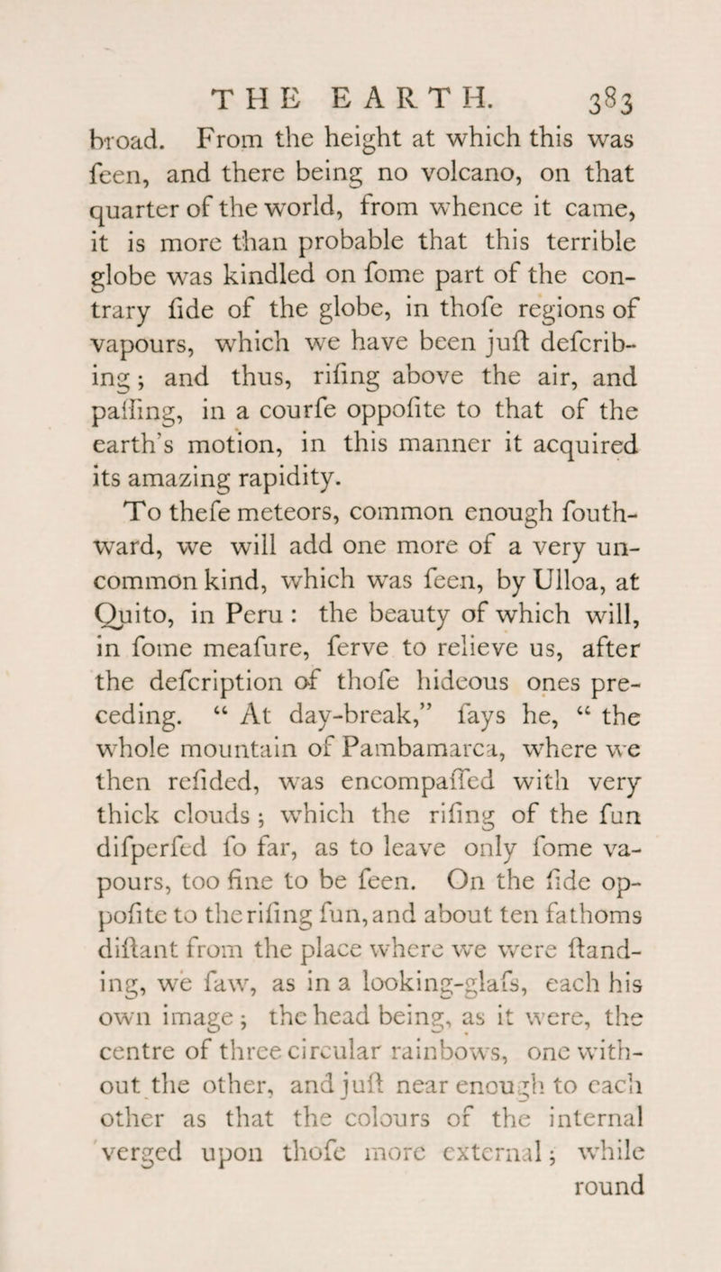 broad. From the height at which this was feen, and there being no volcano, on that quarter of the world, from whence it came, it is more than probable that this terrible globe was kindled on fome part of the con¬ trary fide of the globe, in thofe regions of vapours, which we have been juft deferr¬ ing ; and thus, rifing above the air, and palling, in a courfe oppolite to that of the earth s motion, in this manner it acquired its amazing rapidity. To thefe meteors, common enough fouth- ward, we will add one more of a very un¬ common kind, which was feen, by Ulloa, at Quito, in Peru : the beauty of which will, in fome meafure, ferve to relieve us, after the defeription of thofe hideous ones pre¬ ceding. “ At day-break,” fays he, “ the whole mountain of Pambamarca, where we then refided, was encompaffed with very thick clouds ; which the riling of the fun difperfed fo far, as to leave only fome va¬ pours, too fine to be feen. On the fide op¬ posite to the rifing fun, and about ten fathoms diftant from the place where we were ftand- ing, we faw, as in a looking-glafs, each his own image; the head beina;, as it were, the centre of three circular rainbows, one with¬ out the other, and juft near enough to each other as that the colours of the internal verged upon thofe more external; while round