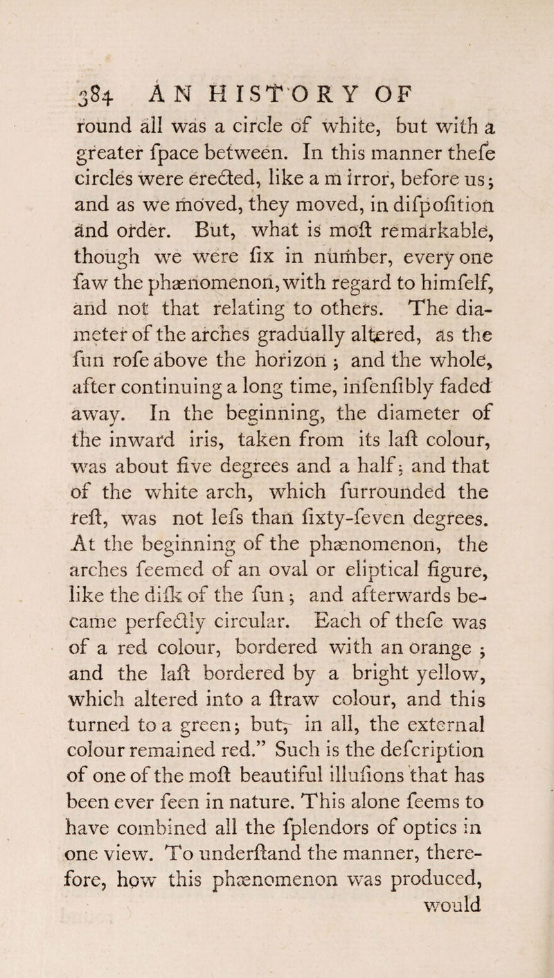 round all was a circle of white, but with a greater fpace between. In this manner thefe circles were eredted, like a m irror, before us; and as we moved, they moved, in difpofition and order. But, what is moll remarkable, though we were fix in number, everyone law the phenomenon, with regard to himfelf, and not that relating to others. The dia¬ meter of the arches gradually altered, as the fun rofe above the horizon ; and the whole, after continuing a long time, infenfibly faded away. In the beginning, the diameter of the inward iris, taken from its laft colour, wras about five degrees and a half: and that of the white arch, which furrounded the reft, was not lefs than fixty-feven degrees. At the beginning of the phenomenon, the arches feemed of an oval or eliptical figure, like the difk of the fun; and afterwards be¬ came perfectly circular. Each of thefe was of a red colour, bordered with an orange ; and the laid bordered by a bright yellow, which altered into a ftraw colour, and this turned to a green; but, in all, the external colour remained red.” Such is the defcription of one of the moll beautiful illufions that has been ever feen in nature. This alone feems to have combined all the fplendors of optics in one view. To underftand the manner, there¬ fore, how this phenomenon was produced, would