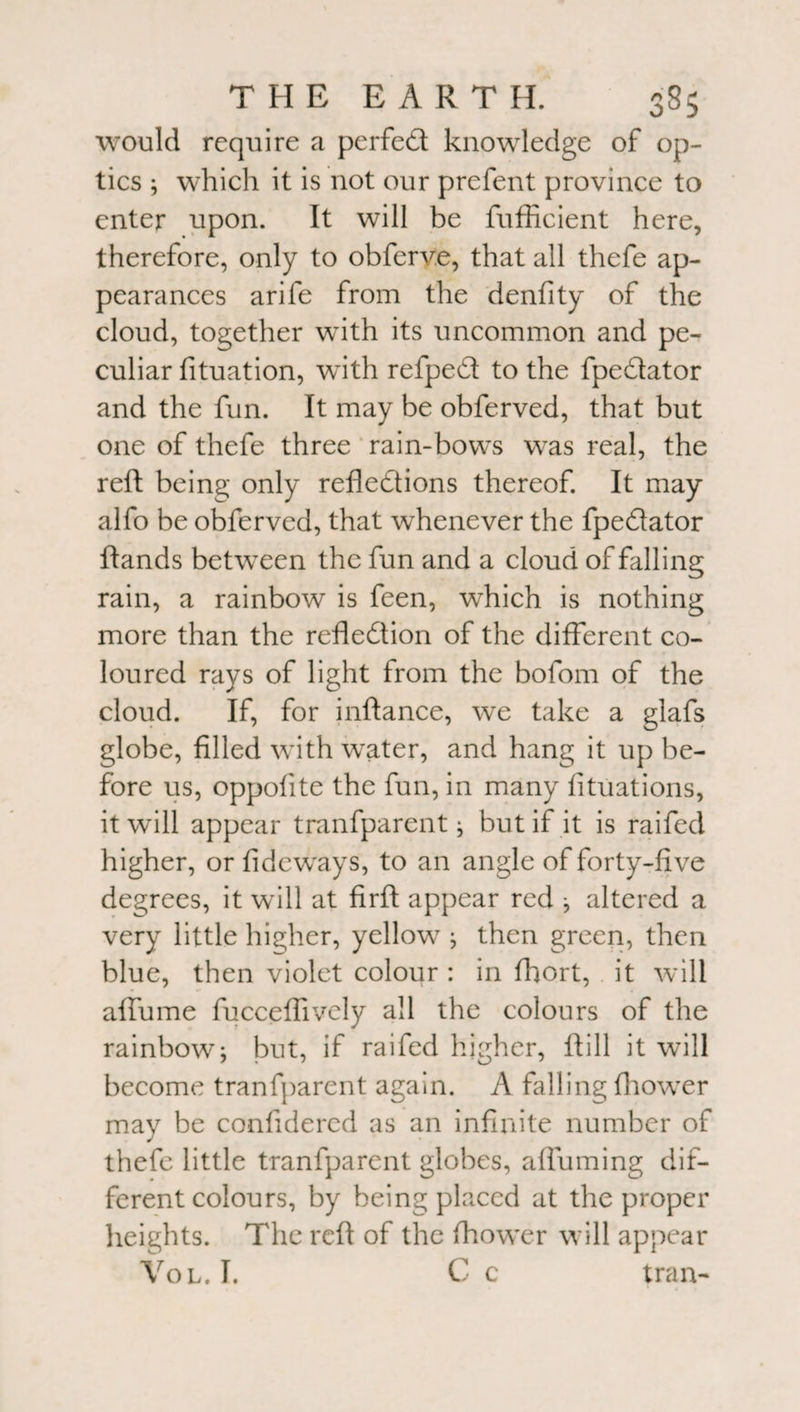 would require a perfect knowledge of op¬ tics ; which it is not our prefent province to enter upon. It will be fufficient here, therefore, only to obferv.e, that all thefe ap¬ pearances arife from the denfity of the cloud, together with its uncommon and pe¬ culiar fituation, with refped to the fpedator and the fun. It may be obferved, that but one of thefe three rain-bows was real, the reft being only reflections thereof. It may alfo be obferved, that whenever the fpedator ftands between the fun and a cloud of falling rain, a rainbow is feen, which is nothing more than the refledtion of the different co¬ loured rays of light from the bofom of the cloud. If, for inftance, we take a glafs globe, filled with water, and hang it up be¬ fore us, oppofite the fun, in many fituations, it will appear tranfparent; but if it is raifed higher, or fideways, to an angle of forty-five degrees, it will at firft appear red ; altered a very little higher, yellow ; then green, then blue, then violet colour : in fliort, it will affume fucceflively all the colours of the rainbow; but, if raifed higher, ft ill it will become tranfparent again. A falling fhower may be confidered as an infinite number of thefe little tranfparent globes, afluming dif¬ ferent colours, by being placed at the proper heights. The reft of the fhower will appear Vol. I. C c tran-
