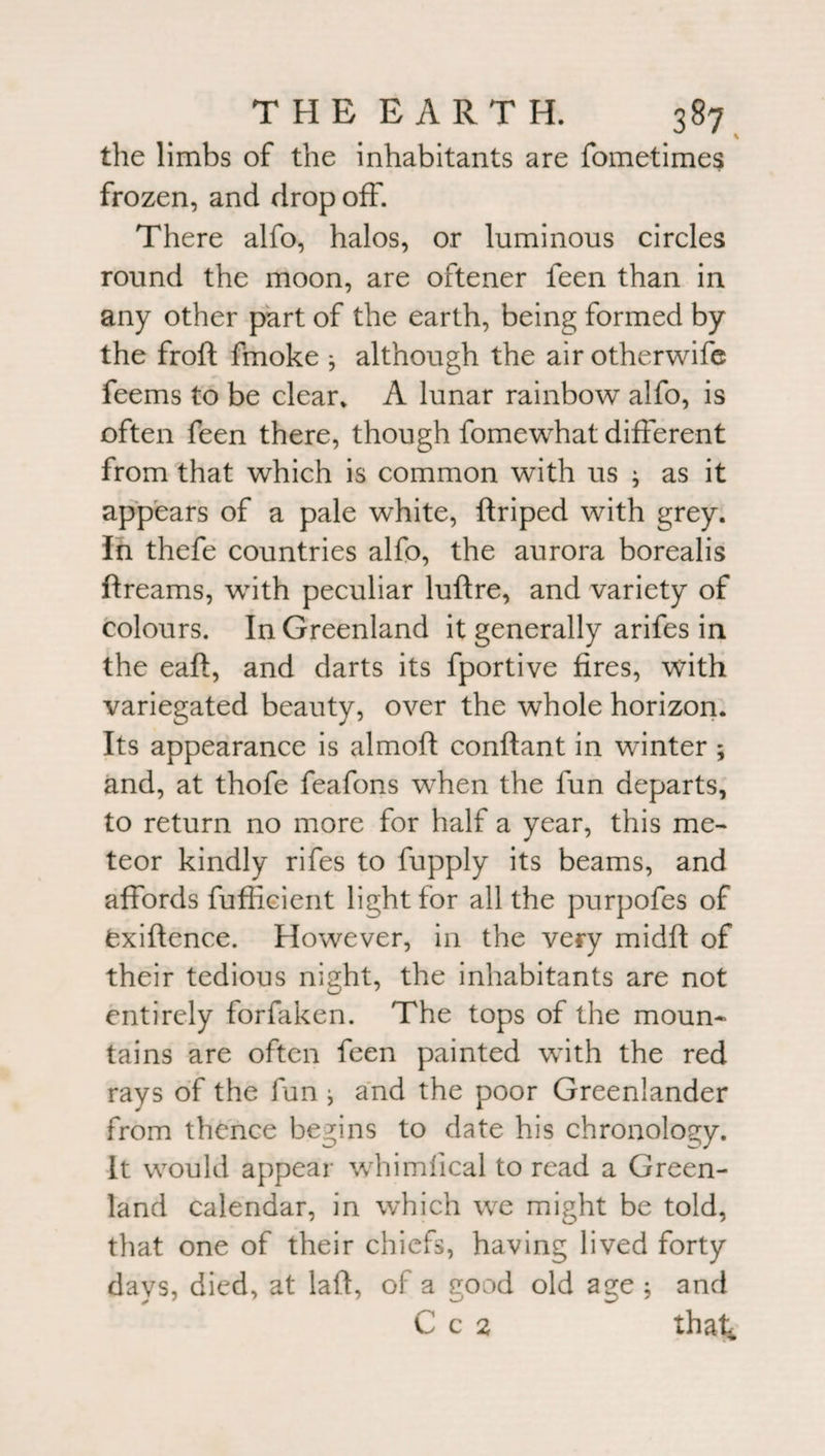 the limbs of the inhabitants are fometimes frozen, and drop off. There alfo, halos, or luminous circles round the moon, are oftener feen than in any other part of the earth, being formed by the froft finoke * although the airotherwife feems to be clear* A lunar rainbow alfo, is often feen there, though fomewhat different from that which is common with us ; as it appears of a pale white, ftriped with grey. In thefe countries alfo, the aurora borealis ftreams, with peculiar luftre, and variety of colours. In Greenland it generally arifes in the eaft, and darts its fportive fires, with variegated beauty, over the whole horizon. Its appearance is almoft conftant in winter ; and, at thofe feafons when the fun departs, to return no more for half a year, this me¬ teor kindly rifes to fupply its beams, and affords fufficient light for all the purpofes of fexiftence. However, in the very midft of their tedious night, the inhabitants are not entirely forfaken. The tops of the moun¬ tains are often feen painted with the red rays of the fun j and the poor Greenlander from thence begins to date his chronology. It would appear whimiical to read a Green¬ land calendar, in which we might be told, that one of their chiefs, having lived forty days, died, at laft, of a good old age ; and C c 2 tha^