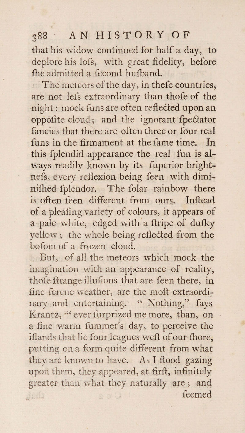 that his widow continued for half a day, to deplore his lofs, with great fidelity, before the admitted a fecond hufband. The meteors of the day, in thefe countries, are not lefs extraordinary than thofe of the night: mock funs are often refledted upon an oppofite cloud; and the ignorant fpe&amp;ator fancies that there are often three or four real funs in the firmament at the fame time. In this fplendid appearance the real fun is al¬ ways readily known by its fuperior bright- nefs, every reflexion being feen with dimi- nifhed fplendor. The folar rainbow there is often feen different from ours. Inftead of a pleafing variety of colours, it appears of a pale white, edged with a flripe of dufky yellow ; the whole being reflected from the bofom of a frozen cloud. But, of all the meteors which mock the imagination with an appearance of reality, thofe ftrange illufions that are feen there, in fine ferene weather, are the moft extraordi¬ nary and entertaining. “ Nothing,” fays Krantz, ,u ever furprized me more, than, on a fine warm fummer’s day, to perceive the iflands that lie four leagues weft of our ftiore, putting on a form quite different from what they are known to have. As I flood gazing upon them, they appeared, at firft, infinitely greater than what they naturally are ; and feemed