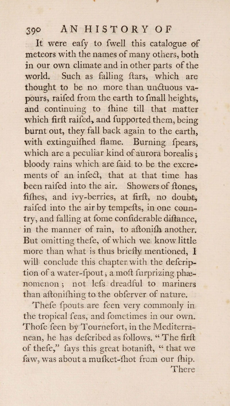 It were eafy to fwell this catalogue of meteors with the names of many others, both in our own climate and in other parts of the world. Such as falling ftars, which are thought to be no more than unduous va¬ pours, raifed from the earth to fmall heights, and continuing to fhine till that matter which firft raifed* and fupported them, being burnt out, they fall back again to the earth, with extinguished flame. Burning fpears, which are a peculiar kind of aurora borealis; bloody rains which are faid to be the excre¬ ments of an infed, that at that time has been raifed into the air. Showers of ft ones, flfhes, and ivy-berries, at firft, no doubt, raifed into the air by tempefts, in one coun¬ try, and falling at fome confiderable diftance, in the manner of rain, to aftonifh another. But omitting thefe, of which we know little more than what is thus briefly mentioned, I will conclude this chapter with the defcrip- tion of a water-fpout, a moft furprizing phe¬ nomenon ; not lefs dreadful to mariners than aftonifhing to the obferver of nature. Thefe fpouts are feen very commonly in the tropical feas, and fometimes in our own. Thofe feen by Tournefort, in the Mediterra¬ nean, he has defcribed as follows. “ The firft of thefe,” fays this great botanift, “ that we faw, was about a mufket-fhot from our fhip. There